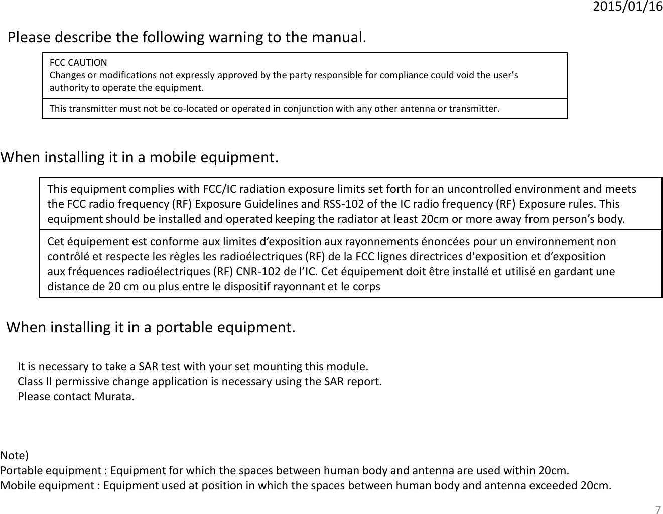 2015/01/16 Please describe the following warning to the manual.  FCC CAUTION Changes or modifications not expressly approved by the party responsible for compliance could void the user’s authority to operate the equipment. This transmitter must not be co-located or operated in conjunction with any other antenna or transmitter. 7 This equipment complies with FCC/IC radiation exposure limits set forth for an uncontrolled environment and meets the FCC radio frequency (RF) Exposure Guidelines and RSS-102 of the IC radio frequency (RF) Exposure rules. This equipment should be installed and operated keeping the radiator at least 20cm or more away from person’s body. Cet équipement est conforme aux limites d’exposition aux rayonnements énoncées pour un environnement non contrôlé et respecte les règles les radioélectriques (RF) de la FCC lignes directrices d&apos;exposition et d’exposition aux fréquences radioélectriques (RF) CNR-102 de l’IC. Cet équipement doit être installé et utilisé en gardant une distance de 20 cm ou plus entre le dispositif rayonnant et le corps When installing it in a mobile equipment. Note)  Portable equipment : Equipment for which the spaces between human body and antenna are used within 20cm.  Mobile equipment : Equipment used at position in which the spaces between human body and antenna exceeded 20cm.  When installing it in a portable equipment.  It is necessary to take a SAR test with your set mounting this module. Class II permissive change application is necessary using the SAR report. Please contact Murata. 