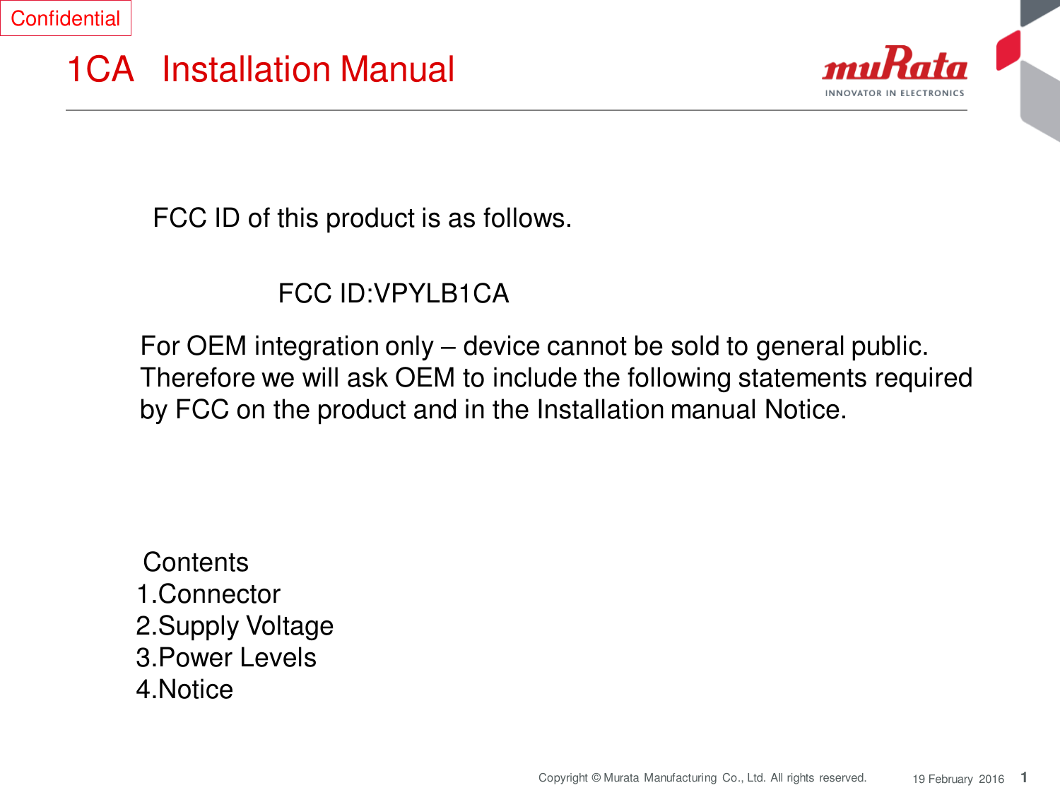 1 Copyright © Murata Manufacturing  Co., Ltd. All rights reserved.  19 February  2016 1CA   Installation Manual  FCC ID of this product is as follows.  FCC ID:VPYLB1CA  For OEM integration only – device cannot be sold to general public.  Therefore we will ask OEM to include the following statements required  by FCC on the product and in the Installation manual Notice.   Contents  1.Connector 2.Supply Voltage 3.Power Levels 4.Notice  Confidential 