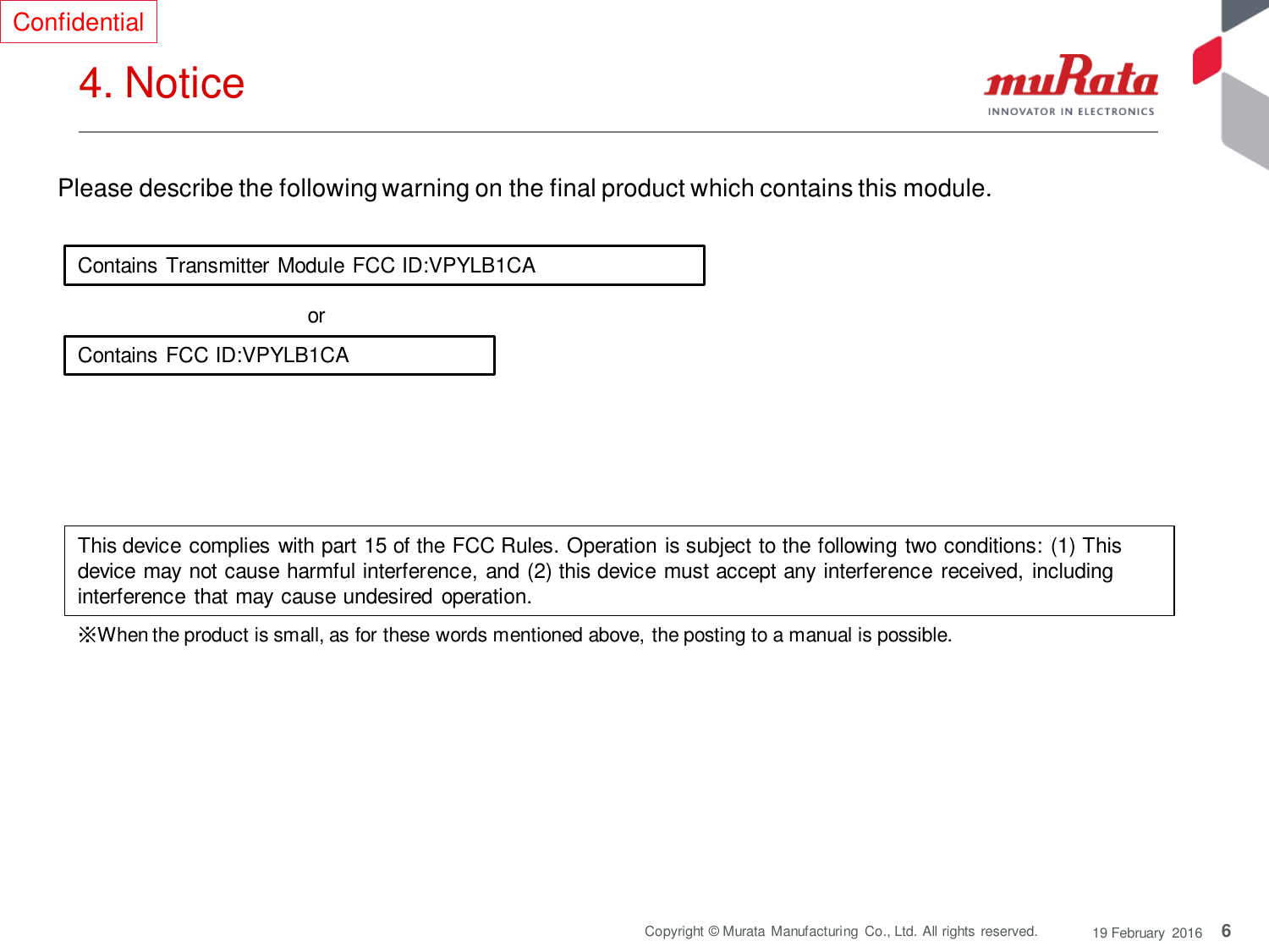 6 Copyright © Murata  Manufacturing  Co., Ltd. All rights reserved.  19 February  2016 4. Notice  Contains Transmitter Module FCC ID:VPYLB1CA Contains FCC ID:VPYLB1CA or  Please describe the following warning on the final product which contains this module.  Confidential ※When the product is small, as for these words mentioned above, the posting to a manual is possible. This device complies with part 15 of the FCC Rules. Operation is subject to the following two conditions: (1) This device may not cause harmful interference, and (2) this device must accept any interference  received, including interference that may cause undesired operation. 