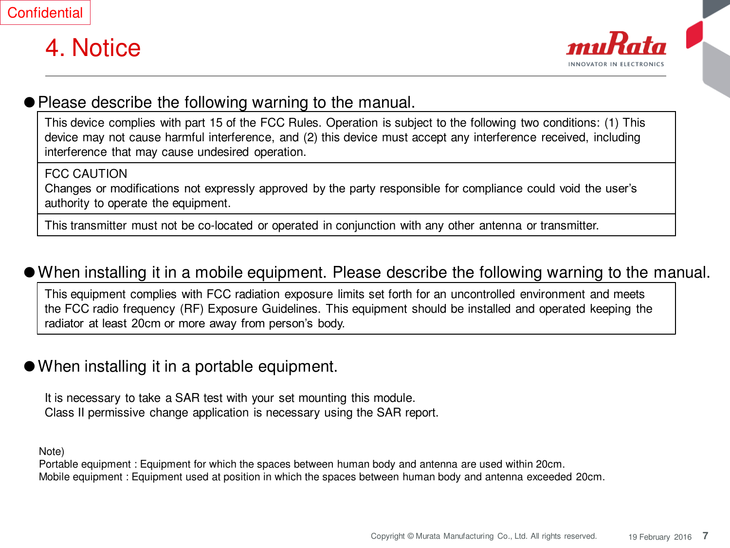 7 Copyright © Murata  Manufacturing  Co., Ltd. All rights reserved.  19 February  2016 4. Notice  Confidential ●Please describe the following warning to the manual.  Note)  Portable equipment : Equipment for which the spaces between human body and antenna are used within 20cm.  Mobile equipment : Equipment used at position in which the spaces between human body and antenna exceeded 20cm.  ●When installing it in a mobile equipment. Please describe the following warning to the manual.  ●When installing it in a portable equipment.  This equipment complies with FCC radiation exposure limits set forth for an uncontrolled environment and meets the FCC radio frequency  (RF) Exposure Guidelines. This equipment should be installed and operated keeping the radiator  at least  20cm or more  away from person’s body. It is necessary to take  a SAR test with your set mounting this module. Class II permissive change application is necessary using the SAR report. This device complies with part 15 of the FCC Rules. Operation is subject to the following two conditions: (1) This device may not cause harmful interference, and (2) this device must accept any interference  received, including interference that may cause undesired operation. FCC CAUTION Changes or modifications not expressly approved  by the party  responsible for compliance  could void the user’s authority  to operate  the equipment.  This transmitter must not be co-located or operated in conjunction with any other antenna or transmitter. 