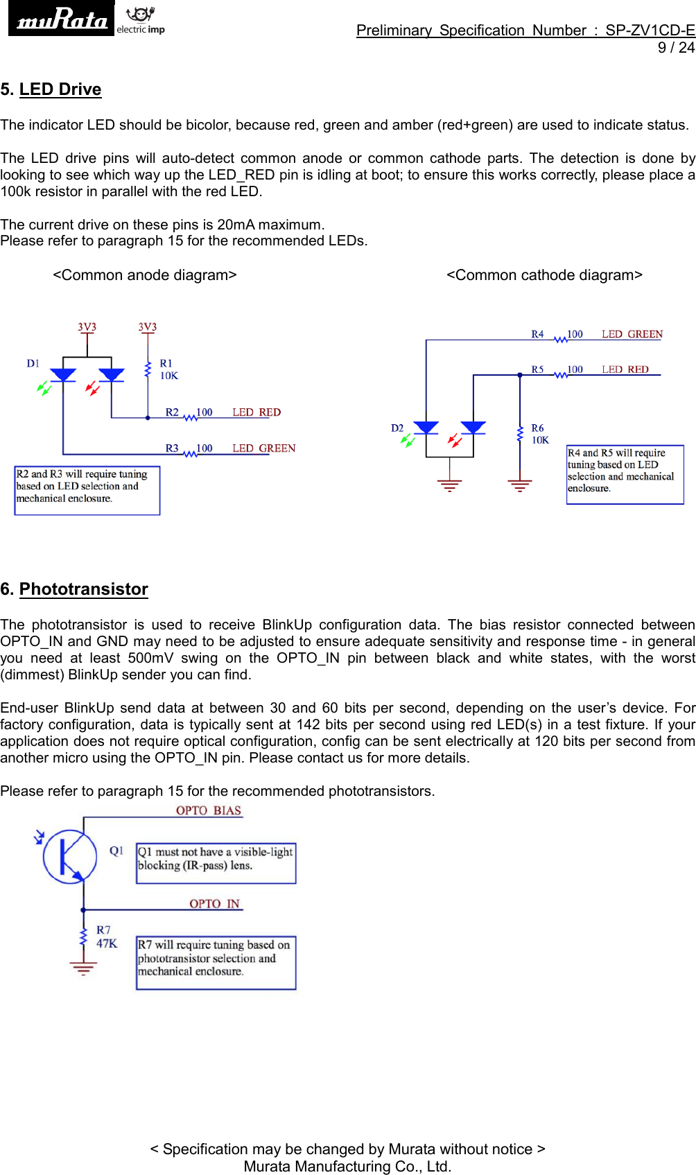 Preliminary Specification Number : SP-ZV1CD-E9 / 24&lt; Specification may be changed by Murata without notice &gt;Murata Manufacturing Co., Ltd.5. LED DriveThe indicator LED should be bicolor, because red, green and amber (red+green) are used to indicate status.The LED drive pins will auto-detect common anode or common cathode parts. The detection is done bylooking to see which way up the LED_RED pin is idling at boot; to ensure this works correctly, please place a100k resistor in parallel with the red LED.The current drive on these pins is 20mA maximum.Please refer to paragraph 15 for the recommended LEDs.&lt;Common anode diagram&gt; &lt;Common cathode diagram&gt;6. PhototransistorThe phototransistor is used to receive BlinkUp configuration data. The bias resistor connected betweenOPTO_IN and GND may need to be adjusted to ensure adequate sensitivity and response time - in generalyou need at least 500mV swing on the OPTO_IN pin between black and white states, with the worst(dimmest) BlinkUp sender you can find.End-user BlinkUp send data at between 30 and 60 bits per second, depending on the user’s device. Forfactory configuration, data is typically sent at 142 bits per second using red LED(s) in a test fixture. If yourapplication does not require optical configuration, config can be sent electrically at 120 bits per second fromanother micro using the OPTO_IN pin. Please contact us for more details.Please refer to paragraph 15 for the recommended phototransistors.