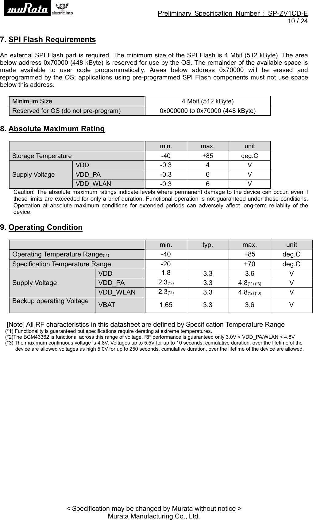 Preliminary Specification Number : SP-ZV1CD-E10 / 24&lt; Specification may be changed by Murata without notice &gt;Murata Manufacturing Co., Ltd.7. SPI Flash RequirementsAn external SPI Flash part is required. The minimum size of the SPI Flash is 4 Mbit (512 kByte). The areabelow address 0x70000 (448 kByte) is reserved for use by the OS. The remainder of the available space ismade available to user code programmatically. Areas below address 0x70000 will be erased andreprogrammed by the OS; applications using pre-programmed SPI Flash components must not use spacebelow this address.Minimum Size 4 Mbit (512 kByte)Reserved for OS (do not pre-program) 0x000000 to 0x70000 (448 kByte)8. Absolute Maximum Ratingmin. max. unitStorage Temperature -40 +85 deg.CSupply VoltageVDD -0.3 4 VVDD_PA -0.3 6 VVDD_WLAN -0.3 6 VCaution! The absolute maximum ratings indicate levels where permanent damage to the device can occur, even ifthese limits are exceeded for only a brief duration. Functional operation is not guaranteed under these conditions.Opertation at absolute maximum conditions for extended periods can adversely affect long-term reliabilty of thedevice.9. Operating Conditionmin. typ. max. unitOperating Temperature Range(*1) -40 +85 deg.CSpecification Temperature Range -20 +70 deg.CSupply VoltageVDD 1.8 3.3 3.6 VVDD_PA 2.3(*2) 3.3 4.8(*2) (*3) VVDD_WLAN 2.3(*2) 3.3 4.8(*2) (*3) VBackup operating Voltage VBAT 1.65 3.3 3.6 V[Note] All RF characteristics in this datasheet are defined by Specification Temperature Range(*1) Functionality is guaranteed but specifications require derating at extreme temperatures.(*2)The BCM43362 is functional across this range of voltage. RF performance is guaranteed only 3.0V &lt; VDD_PA/WLAN &lt; 4.8V(*3) The maximum continuous voltage is 4.8V. Voltages up to 5.5V for up to 10 seconds, cumulative duration, over the lifetime of thedevice are allowed voltages as high 5.0V for up to 250 seconds, cumulative duration, over the lifetime of the device are allowed.