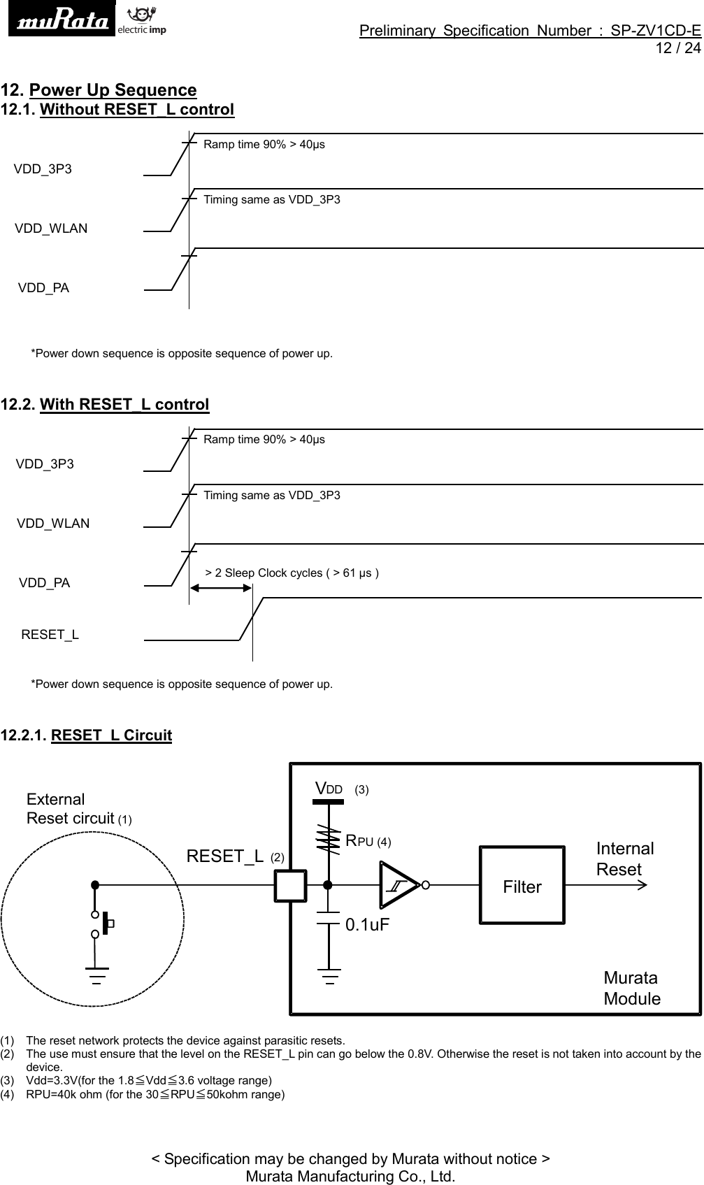 Preliminary Specification Number : SP-ZV1CD-E12 / 24&lt; Specification may be changed by Murata without notice &gt;Murata Manufacturing Co., Ltd.12. Power Up Sequence12.1. Without RESET_L control*Power down sequence is opposite sequence of power up.12.2. With RESET_L control*Power down sequence is opposite sequence of power up.12.2.1. RESET_L Circuit(1) The reset network protects the device against parasitic resets.(2) The use must ensure that the level on the RESET_L pin can go below the 0.8V. Otherwise the reset is not taken into account by thedevice.(3) Vdd=3.3V(for the 1.8󳑑Vdd󳑑3.6 voltage range)(4) RPU=40k ohm (for the 30󳑑RPU󳑑50kohm range)FilterInternalResetVDD (3)RPU (4)RESET_L(2)ExternalReset circuit(1)MurataModule0.1uFVDD_3P3Ramp time 90% &gt; 40µsVDD_PAVDD_WLANTiming same as VDD_3P3VDD_3P3Ramp time 90% &gt; 40µsVDD_PA &gt;2SleepClockcycles(&gt;61µs)RESET_LVDD_WLANTiming same as VDD_3P3