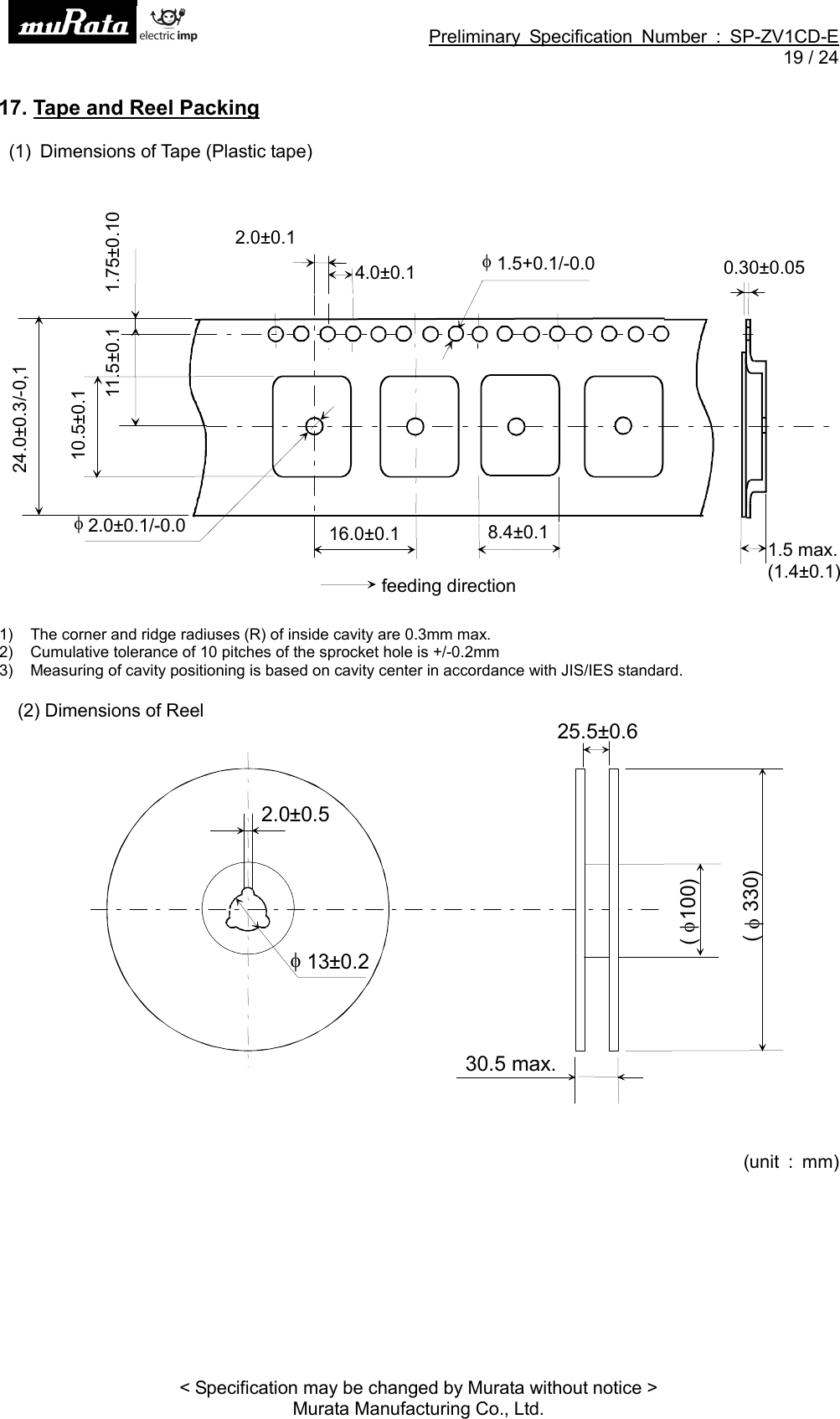 Preliminary Specification Number : SP-ZV1CD-E19 / 24&lt; Specification may be changed by Murata without notice &gt;Murata Manufacturing Co., Ltd.17. Tape and Reel Packing(1) Dimensions of Tape (Plastic tape)1) The corner and ridge radiuses (R) of inside cavity are 0.3mm max.2) Cumulative tolerance of 10 pitches of the sprocket hole is +/-0.2mm3) Measuring of cavity positioning is based on cavity center in accordance with JIS/IES standard.(2) Dimensions of Reel(unit : mm)2.0±0.11.75±0.100.30±0.051.5 max.(1.4±0.1)16.0±0.111.5±0.11.5+0.1/-0.024.0±0.3/-0,1feeding direction4.0±0.18.4±0.12.0±0.1/-0.010.5±0.130.5 max.(100)13±0.22.0±0.525.5±0.6(330)