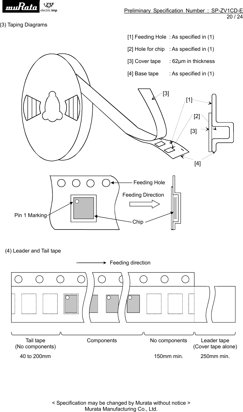 Preliminary Specification Number : SP-ZV1CD-E20 / 24&lt; Specification may be changed by Murata without notice &gt;Murata Manufacturing Co., Ltd.(3) Taping Diagrams[1] Feeding Hole : As specified in (1)[2] Hole for chip : As specified in (1) [4] Base tape : As specified in (1)(4) Leader and Tail tape[2][3][4][3][1]Feeding HoleChipFeeding DirectionPin 1 MarkingTail tape(No components)40 to 200mmComponents No components150mm min.Leader tape(Cover tape alone)250mm min.Feeding direction