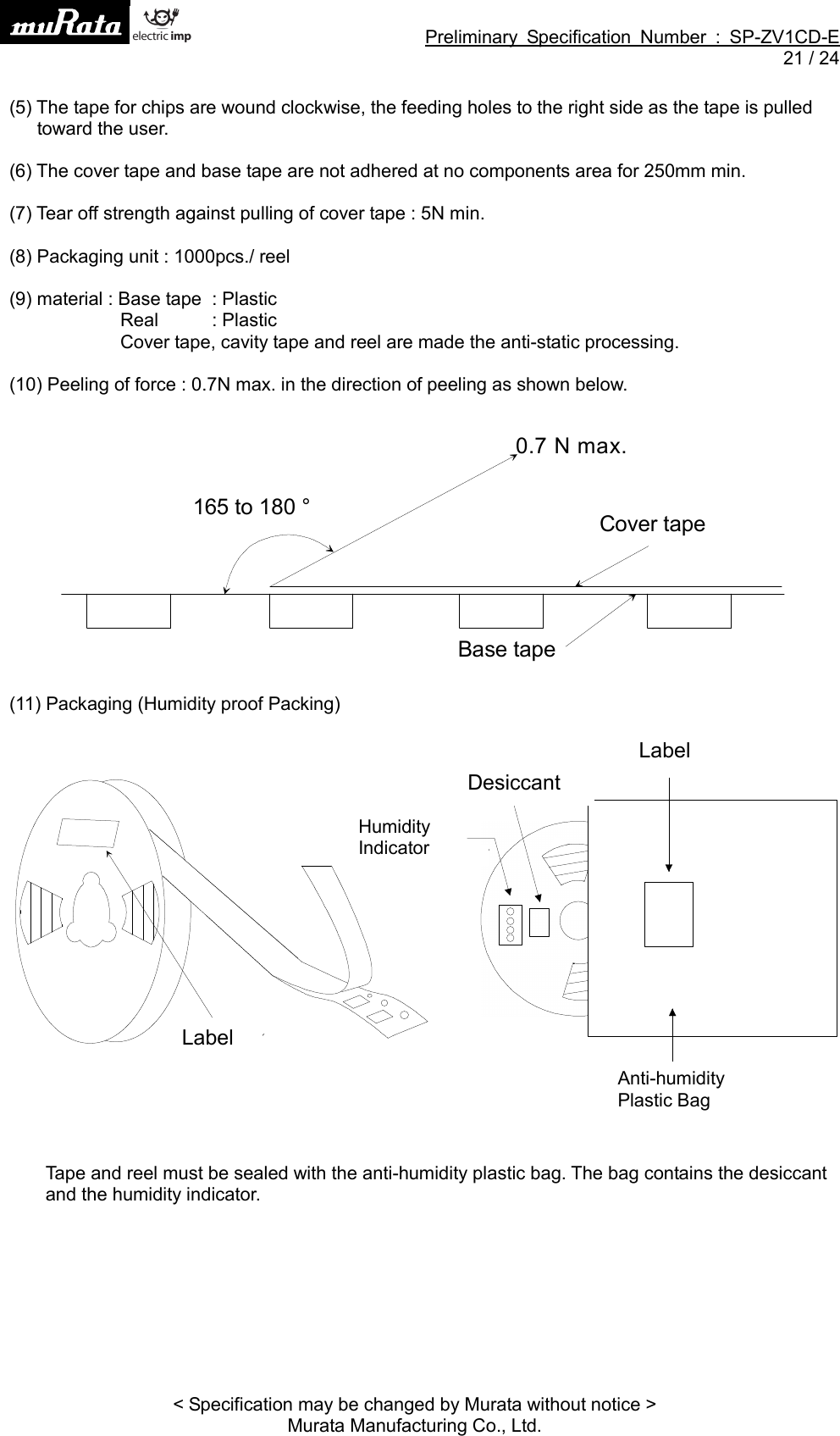 Preliminary Specification Number : SP-ZV1CD-E21 / 24&lt; Specification may be changed by Murata without notice &gt;Murata Manufacturing Co., Ltd.(5) The tape for chips are wound clockwise, the feeding holes to the right side as the tape is pulledtoward the user.(6) The cover tape and base tape are not adhered at no components area for 250mm min.(7) Tear off strength against pulling of cover tape : 5N min.(8) Packaging unit : 1000pcs./ reel(9) material : Base tape : PlasticReal : PlasticCover tape, cavity tape and reel are made the anti-static processing.(10) Peeling of force : 0.7N max. in the direction of peeling as shown below.(11) Packaging (Humidity proof Packing)Tape and reel must be sealed with the anti-humidity plastic bag. The bag contains the desiccantand the humidity indicator.165 to 180 °0.7 N max.Base tapeCover tape󰜶󲔬󰣲󱚳󰵨󱸶󰜶󰎖󱛅󱚳󰵨LabelLabelDesiccantHumidityIndicatorAnti-humidityPlastic Bag