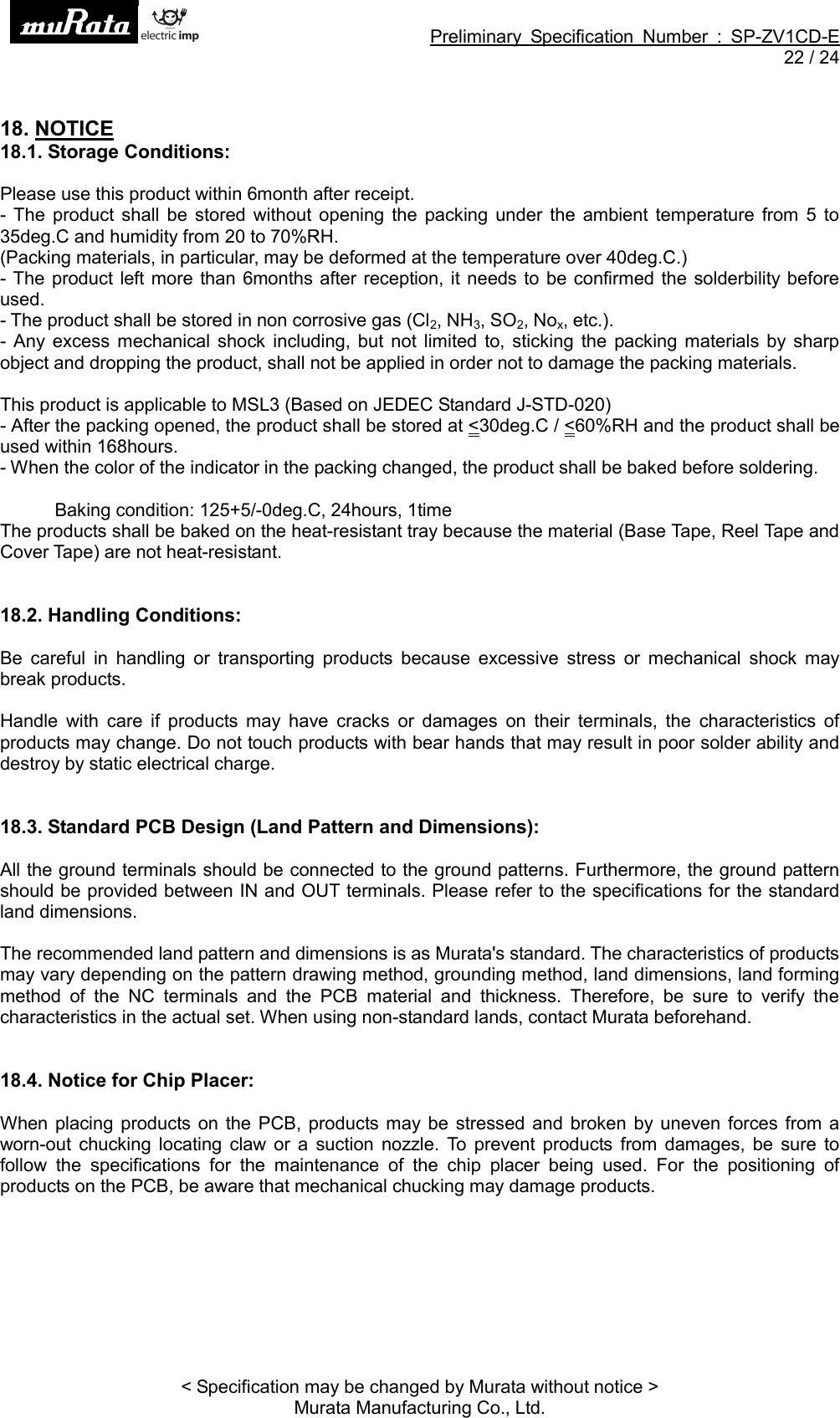 Preliminary Specification Number : SP-ZV1CD-E22 / 24&lt; Specification may be changed by Murata without notice &gt;Murata Manufacturing Co., Ltd.18. NOTICE18.1. Storage Conditions:Please use this product within 6month after receipt.- The product shall be stored without opening the packing under the ambient temperature from 5 to35deg.C and humidity from 20 to 70%RH.(Packing materials, in particular, may be deformed at the temperature over 40deg.C.)- The product left more than 6months after reception, it needs to be confirmed the solderbility beforeused.- The product shall be stored in non corrosive gas (Cl2,NH3,SO2,Nox, etc.).- Any excess mechanical shock including, but not limited to, sticking the packing materials by sharpobject and dropping the product, shall not be applied in order not to damage the packing materials.This product is applicable to MSL3 (Based on JEDEC Standard J-STD-020)- After the packing opened, the product shall be stored at &lt;30deg.C / &lt;60%RH and the product shall beused within 168hours.- When the color of the indicator in the packing changed, the product shall be baked before soldering.Baking condition: 125+5/-0deg.C, 24hours, 1timeThe products shall be baked on the heat-resistant tray because the material (Base Tape, Reel Tape andCover Tape) are not heat-resistant.18.2. Handling Conditions:Be careful in handling or transporting products because excessive stress or mechanical shock maybreak products.Handle with care if products may have cracks or damages on their terminals, the characteristics ofproducts may change. Do not touch products with bear hands that may result in poor solder ability anddestroy by static electrical charge.18.3. Standard PCB Design (Land Pattern and Dimensions):All the ground terminals should be connected to the ground patterns. Furthermore, the ground patternshould be provided between IN and OUT terminals. Please refer to the specifications for the standardland dimensions.The recommended land pattern and dimensions is as Murata&apos;s standard. The characteristics of productsmay vary depending on the pattern drawing method, grounding method, land dimensions, land formingmethod of the NC terminals and the PCB material and thickness. Therefore, be sure to verify thecharacteristics in the actual set. When using non-standard lands, contact Murata beforehand.18.4. Notice for Chip Placer:When placing products on the PCB, products may be stressed and broken by uneven forces from aworn-out chucking locating claw or a suction nozzle. To prevent products from damages, be sure tofollow the specifications for the maintenance of the chip placer being used. For the positioning ofproducts on the PCB, be aware that mechanical chucking may damage products.
