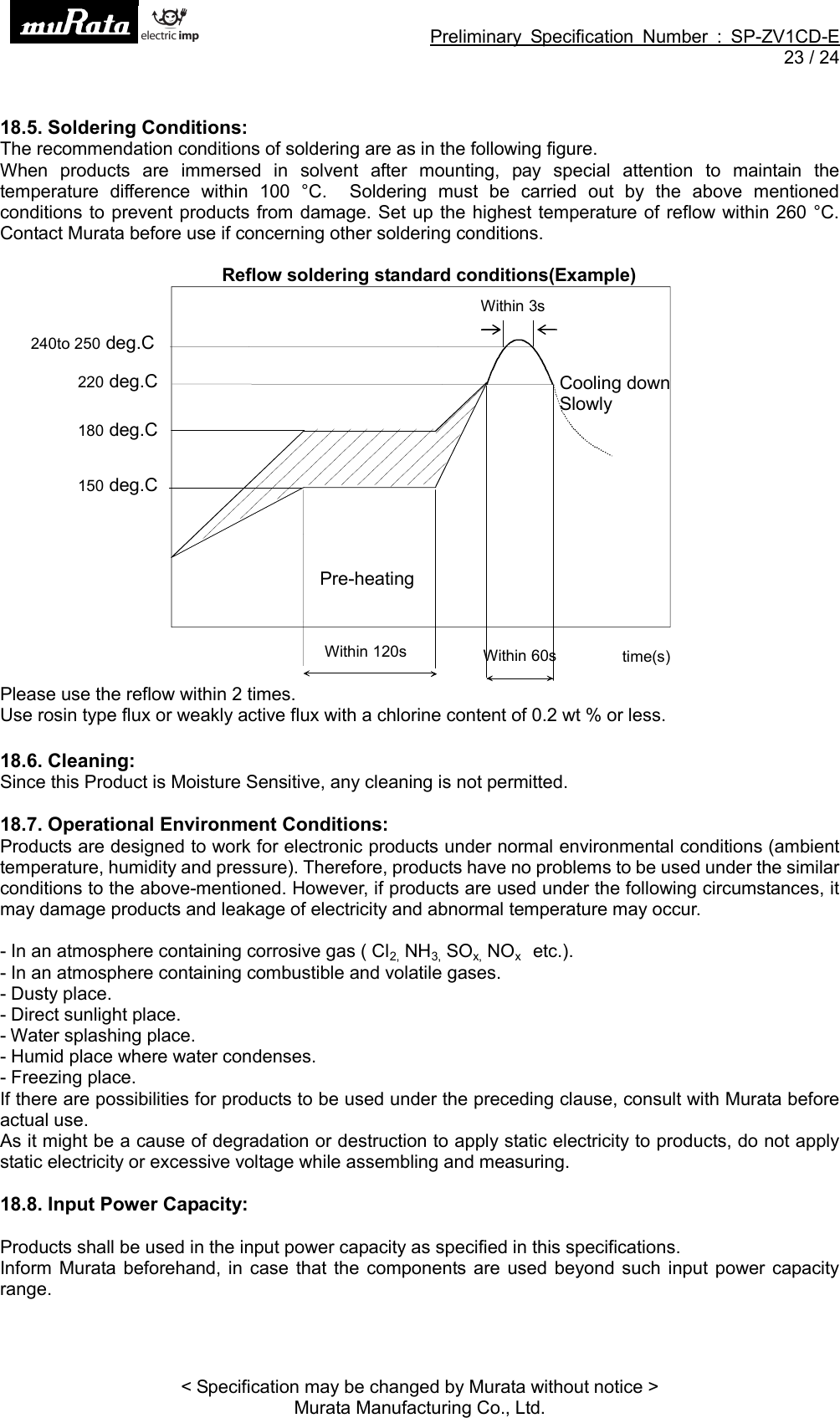 Preliminary Specification Number : SP-ZV1CD-E23 / 24&lt; Specification may be changed by Murata without notice &gt;Murata Manufacturing Co., Ltd.18.5. Soldering Conditions:The recommendation conditions of soldering are as in the following figure.When products are immersed in solvent after mounting, pay special attention to maintain thetemperature difference within 100 °C. Soldering must be carried out by the above mentionedconditions to prevent products from damage. Set up the highest temperature of reflow within 260 °C.Contact Murata before use if concerning other soldering conditions.Reflow soldering standard conditions(Example)Please use the reflow within 2 times.Use rosin type flux or weakly active flux with a chlorine content of 0.2 wt % or less.18.6. Cleaning:Since this Product is Moisture Sensitive, any cleaning is not permitted.18.7. Operational Environment Conditions:Products are designed to work for electronic products under normal environmental conditions (ambienttemperature, humidity and pressure). Therefore, products have no problems to be used under the similarconditions to the above-mentioned. However, if products are used under the following circumstances, itmay damage products and leakage of electricity and abnormal temperature may occur.- In an atmosphere containing corrosive gas ( Cl2, NH3, SOx, NOxetc.).- In an atmosphere containing combustible and volatile gases.- Dusty place.- Direct sunlight place.- Water splashing place.- Humid place where water condenses.- Freezing place.If there are possibilities for products to be used under the preceding clause, consult with Murata beforeactual use.As it might be a cause of degradation or destruction to apply static electricity to products, do not applystatic electricity or excessive voltage while assembling and measuring.18.8. Input Power Capacity:Products shall be used in the input power capacity as specified in this specifications.Inform Murata beforehand, in case that the components are used beyond such input power capacityrange.Within 120sPre-heatingtime(s)220 deg.CWithin 60sCooling downSlowly180 deg.C150 deg.C240to 250 deg.CWithin 3s