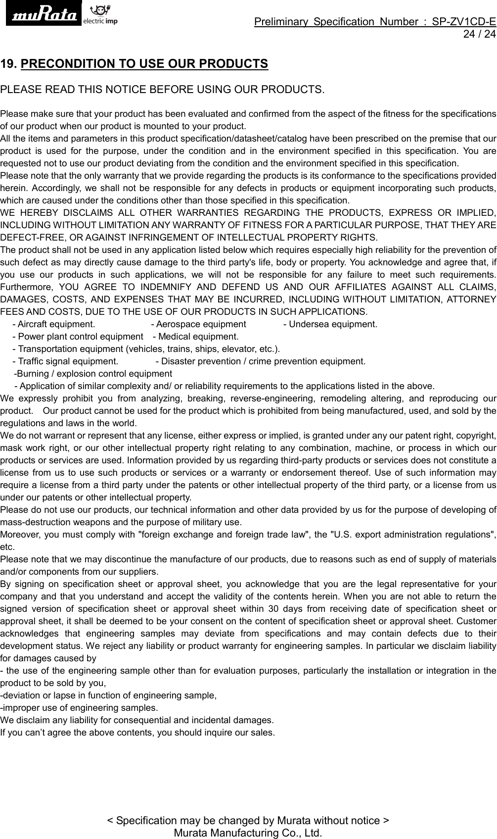 Preliminary Specification Number : SP-ZV1CD-E24 / 24&lt; Specification may be changed by Murata without notice &gt;Murata Manufacturing Co., Ltd.19. PRECONDITION TO USE OUR PRODUCTSPLEASE READ THIS NOTICE BEFORE USING OUR PRODUCTS.Please make sure that your product has been evaluated and confirmed from the aspect of the fitness for the specificationsof our product when our product is mounted to your product.All the items and parameters in this product specification/datasheet/catalog have been prescribed on the premise that ourproduct is used for the purpose, under the condition and in the environment specified in this specification. You arerequested not to use our product deviating from the condition and the environment specified in this specification.Please note that the only warranty that we provide regarding the products is its conformance to the specifications providedherein. Accordingly, we shall not be responsible for any defects in products or equipment incorporating such products,which are caused under the conditions other than those specified in this specification.WE HEREBY DISCLAIMS ALL OTHER WARRANTIES REGARDING THE PRODUCTS, EXPRESS OR IMPLIED,INCLUDING WITHOUT LIMITATION ANY WARRANTY OF FITNESS FOR A PARTICULAR PURPOSE, THAT THEY AREDEFECT-FREE, OR AGAINST INFRINGEMENT OF INTELLECTUAL PROPERTY RIGHTS.The product shall not be used in any application listed below which requires especially high reliability for the prevention ofsuch defect as may directly cause damage to the third party&apos;s life, body or property. You acknowledge and agree that, ifyou use our products in such applications, we will not be responsible for any failure to meet such requirements.Furthermore, YOU AGREE TO INDEMNIFY AND DEFEND US AND OUR AFFILIATES AGAINST ALL CLAIMS,DAMAGES, COSTS, AND EXPENSES THAT MAY BE INCURRED, INCLUDING WITHOUT LIMITATION, ATTORNEYFEES AND COSTS, DUE TO THE USE OF OUR PRODUCTS IN SUCH APPLICATIONS.- Aircraft equipment. - Aerospace equipment - Undersea equipment.- Power plant control equipment -Medicalequipment.- Transportation equipment (vehicles, trains, ships, elevator, etc.).- Traffic signal equipment. - Disaster prevention / crime prevention equipment.-Burning / explosion control equipment- Application of similar complexity and/ or reliability requirements to the applications listed in the above.We expressly prohibit you from analyzing, breaking, reverse-engineering, remodeling altering, and reproducing ourproduct. Our product cannot be used for the product which is prohibited from being manufactured, used, and sold by theregulations and laws in the world.We do not warrant or represent that any license, either express or implied, is granted under any our patent right, copyright,mask work right, or our other intellectual property right relating to any combination, machine, or process in which ourproducts or services are used. Information provided by us regarding third-party products or services does not constitute alicense from us to use such products or services or a warranty or endorsement thereof. Use of such information mayrequire a license from a third party under the patents or other intellectual property of the third party, or a license from usunder our patents or other intellectual property.Please do not use our products, our technical information and other data provided by us for the purpose of developing ofmass-destruction weapons and the purpose of military use.Moreover, you must comply with &quot;foreign exchange and foreign trade law&quot;, the &quot;U.S. export administration regulations&quot;,etc.Please note that we may discontinue the manufacture of our products, due to reasons such as end of supply of materialsand/or components from our suppliers.By signing on specification sheet or approval sheet, you acknowledge that you are the legal representative for yourcompany and that you understand and accept the validity of the contents herein. When you are not able to return thesigned version of specification sheet or approval sheet within 30 days from receiving date of specification sheet orapproval sheet, it shall be deemed to be your consent on the content of specification sheet or approval sheet. Customeracknowledges that engineering samples may deviate from specifications and may contain defects due to theirdevelopment status. We reject any liability or product warranty for engineering samples. In particular we disclaim liabilityfor damages caused by- the use of the engineering sample other than for evaluation purposes, particularly the installation or integration in theproduct to be sold by you,-deviation or lapse in function of engineering sample,-improper use of engineering samples.We disclaim any liability for consequential and incidental damages.If you can’t agree the above contents, you should inquire our sales.