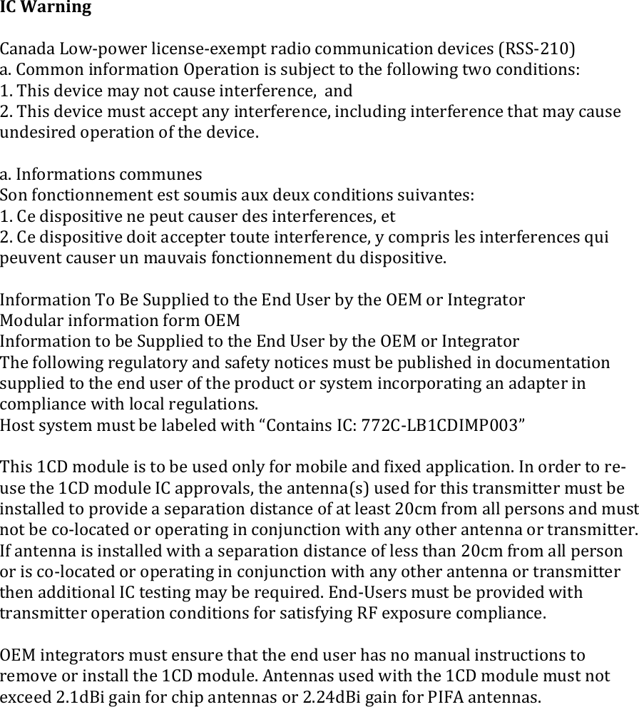 !!!!IC#Warning##Canada!LowVpower!licenseVexempt!radio!communication!devices!(RSSV210)!a.!Common!information!Operation!is!subject!to!the!following!two!conditions:!1.!This!device!may!not!cause!interference,!!and!2.!This!device!must!accept!any!interference,!including!interference!that!may!cause!undesired!operation!of!the!device.!!a.!Informations!communes!Son!fonctionnement!est!soumis!aux!deux!conditions!suivantes:!1.!Ce!dispositive!ne!peut!causer!des!interferences,!et!2.!Ce!dispositive!doit!accepter!toute!interference,!y!compris!les!interferences!qui!peuvent!causer!un!mauvais!fonctionnement!du!dispositive.!!Information!To!Be!Supplied!to!the!End!User!by!the!OEM!or!Integrator!Modular!information!form!OEM!Information!to!be!Supplied!to!the!End!User!by!the!OEM!or!Integrator!The!following!regulatory!and!safety!notices!must!be!published!in!documentation!supplied!to!the!end!user!of!the!product!or!system!incorporating!an!adapter!in!compliance!with!local!regulations.!Host!system!must!be!labeled!with!“Contains!IC:!772CVLB1CDIMP003”!!This!1CD!module!is!to!be!used!only!for!mobile!and!fixed!application.!In!order!to!reVuse!the!1CD!module!IC!approvals,!the!antenna(s)!used!for!this!transmitter!must!be!installed!to!provide!a!separation!distance!of!at!least!20cm!from!all!persons!and!must!not!be!coVlocated!or!operating!in!conjunction!with!any!other!antenna!or!transmitter.!If!antenna!is!installed!with!a!separation!distance!of!less!than!20cm!from!all!person!or!is!coVlocated!or!operating!in!conjunction!with!any!other!antenna!or!transmitter!then!additional!IC!testing!may!be!required.!EndVUsers!must!be!provided!with!transmitter!operation!conditions!for!satisfying!RF!exposure!compliance.!!OEM!integrators!must!ensure!that!the!end!user!has!no!manual!instructions!to!remove!or!install!the!1CD!module.!Antennas!used!with!the!1CD!module!must!not!exceed!2.1dBi!gain!for!chip!antennas!or!2.24dBi!gain!for!PIFA!antennas.!!