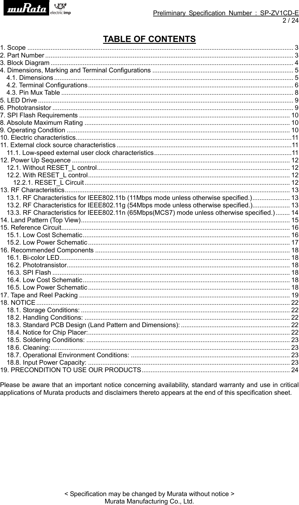 Preliminary Specification Number : SP-ZV1CD-E2 / 24&lt; Specification may be changed by Murata without notice &gt;Murata Manufacturing Co., Ltd.TABLE OF CONTENTS1. Scope ..................................................................................................................................................... 32. Part Number ........................................................................................................................................... 33. Block Diagram ........................................................................................................................................ 44. Dimensions, Marking and Terminal Configurations ............................................................................... 54.1. Dimensions ...................................................................................................................................... 54.2. Terminal Configurations................................................................................................................... 64.3. Pin Mux Table .................................................................................................................................. 85. LED Drive ............................................................................................................................................... 96. Phototransistor ....................................................................................................................................... 97. SPI Flash Requirements ...................................................................................................................... 108. Absolute Maximum Rating ................................................................................................................... 109. Operating Condition ............................................................................................................................. 1010. Electric characteristics.........................................................................................................................1111. External clock source characteristics ..................................................................................................1111.1. Low-speed external user clock characteristics.............................................................................1112. Power Up Sequence .......................................................................................................................... 1212.1. Without RESET_L control............................................................................................................ 1212.2. With RESET_L control................................................................................................................. 1212.2.1. RESET_L Circuit................................................................................................................... 1213. RF Characteristics.............................................................................................................................. 1313.1. RF Characteristics for IEEE802.11b (11Mbps mode unless otherwise specified.)..................... 1313.2. RF Characteristics for IEEE802.11g (54Mbps mode unless otherwise specified.)..................... 1313.3. RF Characteristics for IEEE802.11n (65Mbps(MCS7) mode unless otherwise specified.) ........ 1414. Land Pattern (Top View)..................................................................................................................... 1515. Reference Circuit................................................................................................................................ 1615.1. Low Cost Schematic.................................................................................................................... 1615.2. Low Power Schematic ................................................................................................................. 1716. Recommended Components ............................................................................................................. 1816.1. Bi-color LED................................................................................................................................. 1816.2. Phototransistor............................................................................................................................. 1816.3. SPI Flash ..................................................................................................................................... 1816.4. Low Cost Schematic.................................................................................................................... 1816.5. Low Power Schematic ................................................................................................................. 1817. Tape and Reel Packing ...................................................................................................................... 1918. NOTICE.............................................................................................................................................. 2218.1. Storage Conditions: ..................................................................................................................... 2218.2. Handling Conditions: ................................................................................................................... 2218.3. Standard PCB Design (Land Pattern and Dimensions): ............................................................. 2218.4. Notice for Chip Placer:................................................................................................................. 2218.5. Soldering Conditions: .................................................................................................................. 2318.6. Cleaning:...................................................................................................................................... 2318.7. Operational Environment Conditions: ......................................................................................... 2318.8. Input Power Capacity: ................................................................................................................. 2319. PRECONDITION TO USE OUR PRODUCTS................................................................................... 24Please be aware that an important notice concerning availability, standard warranty and use in criticalapplications of Murata products and disclaimers thereto appears at the end of this specification sheet.