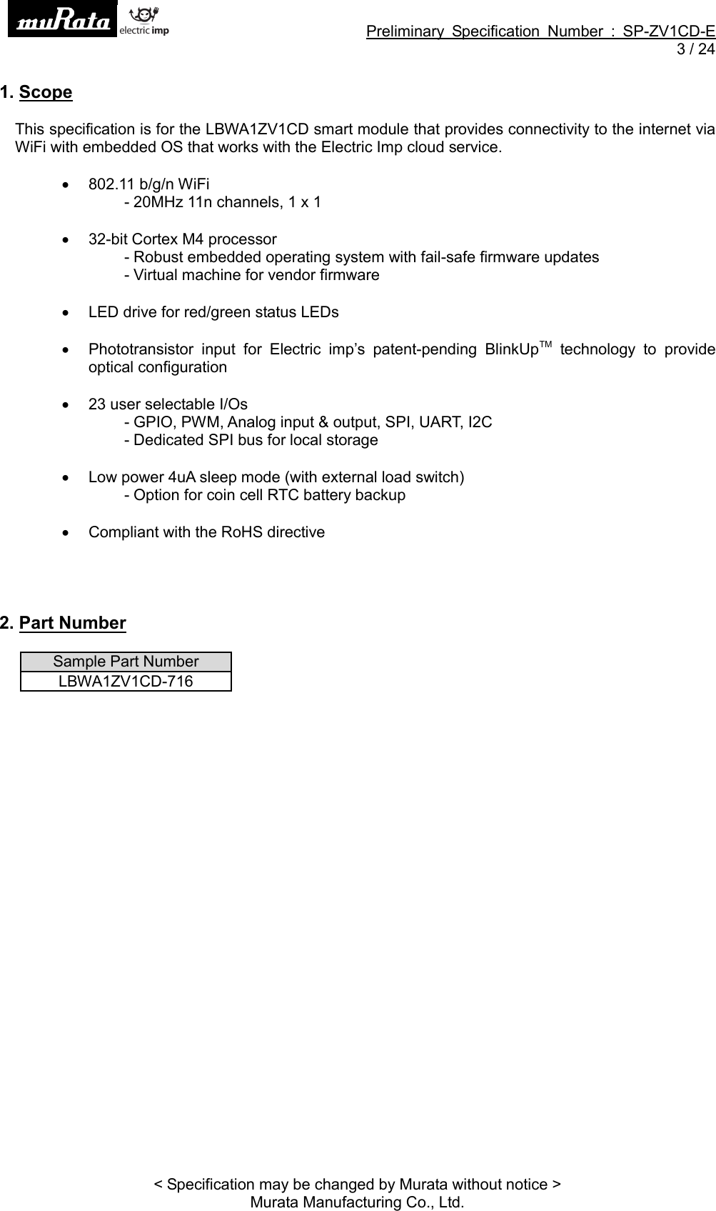 Preliminary Specification Number : SP-ZV1CD-E3 / 24&lt; Specification may be changed by Murata without notice &gt;Murata Manufacturing Co., Ltd.1. ScopeThis specification is for the LBWA1ZV1CD smart module that provides connectivity to the internet viaWiFi with embedded OS that works with the Electric Imp cloud service.802.11 b/g/n WiFi- 20MHz 11n channels, 1 x 132-bit Cortex M4 processor- Robust embedded operating system with fail-safe firmware updates- Virtual machine for vendor firmwareLED drive for red/green status LEDsPhototransistor input for Electric imp’s patent-pending BlinkUpTM technology to provideoptical configuration23 user selectable I/Os- GPIO, PWM, Analog input &amp; output, SPI, UART, I2C- Dedicated SPI bus for local storageLow power 4uA sleep mode (with external load switch)- Option for coin cell RTC battery backupCompliant with the RoHS directive2. Part NumberSample Part NumberLBWA1ZV1CD-716