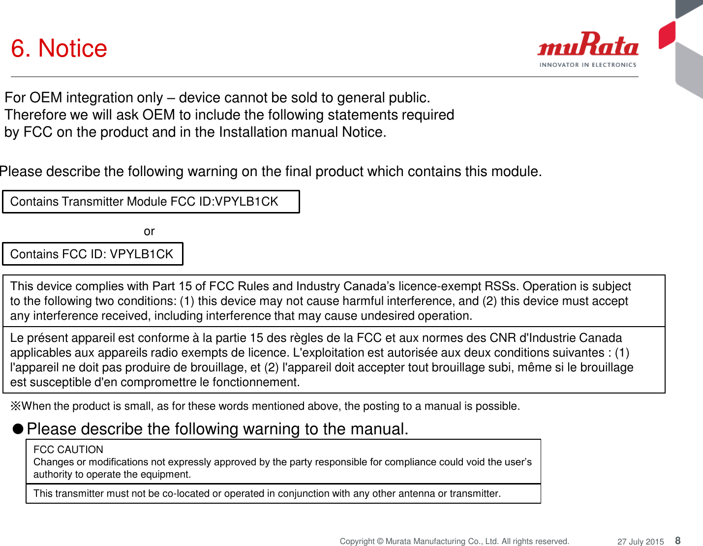 8 Copyright © Murata Manufacturing Co., Ltd. All rights reserved.  27 July 2015 6. Notice  Contains Transmitter Module FCC ID:VPYLB1CK Contains FCC ID: VPYLB1CK or  Please describe the following warning on the final product which contains this module.  ※When the product is small, as for these words mentioned above, the posting to a manual is possible. This device complies with Part 15 of FCC Rules and Industry Canada’s licence-exempt RSSs. Operation is subject to the following two conditions: (1) this device may not cause harmful interference, and (2) this device must accept any interference received, including interference that may cause undesired operation. Le présent appareil est conforme à la partie 15 des règles de la FCC et aux normes des CNR d&apos;Industrie Canada applicables aux appareils radio exempts de licence. L&apos;exploitation est autorisée aux deux conditions suivantes : (1) l&apos;appareil ne doit pas produire de brouillage, et (2) l&apos;appareil doit accepter tout brouillage subi, même si le brouillage est susceptible d&apos;en compromettre le fonctionnement. ●Please describe the following warning to the manual.  FCC CAUTION Changes or modifications not expressly approved by the party responsible for compliance could void the user’s authority to operate the equipment. This transmitter must not be co-located or operated in conjunction with any other antenna or transmitter. For OEM integration only – device cannot be sold to general public.  Therefore we will ask OEM to include the following statements required  by FCC on the product and in the Installation manual Notice.  