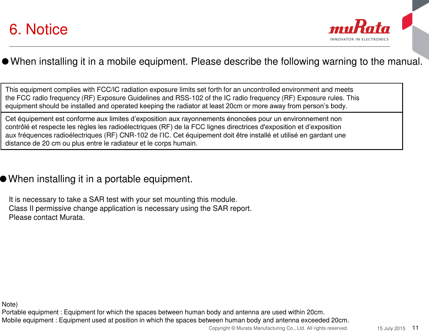 11 Copyright © Murata Manufacturing Co., Ltd. All rights reserved.  15 July 2015 6. Notice  Note)  Portable equipment : Equipment for which the spaces between human body and antenna are used within 20cm.  Mobile equipment : Equipment used at position in which the spaces between human body and antenna exceeded 20cm.  ●When installing it in a portable equipment.  It is necessary to take a SAR test with your set mounting this module. Class II permissive change application is necessary using the SAR report. Please contact Murata. This equipment complies with FCC/IC radiation exposure limits set forth for an uncontrolled environment and meets the FCC radio frequency (RF) Exposure Guidelines and RSS-102 of the IC radio frequency (RF) Exposure rules. This equipment should be installed and operated keeping the radiator at least 20cm or more away from person’s body. Cet équipement est conforme aux limites d’exposition aux rayonnements énoncées pour un environnement non contrôlé et respecte les règles les radioélectriques (RF) de la FCC lignes directrices d&apos;exposition et d’exposition aux fréquences radioélectriques (RF) CNR-102 de l’IC. Cet équipement doit être installé et utilisé en gardant une distance de 20 cm ou plus entre le radiateur et le corps humain. ●When installing it in a mobile equipment. Please describe the following warning to the manual. 