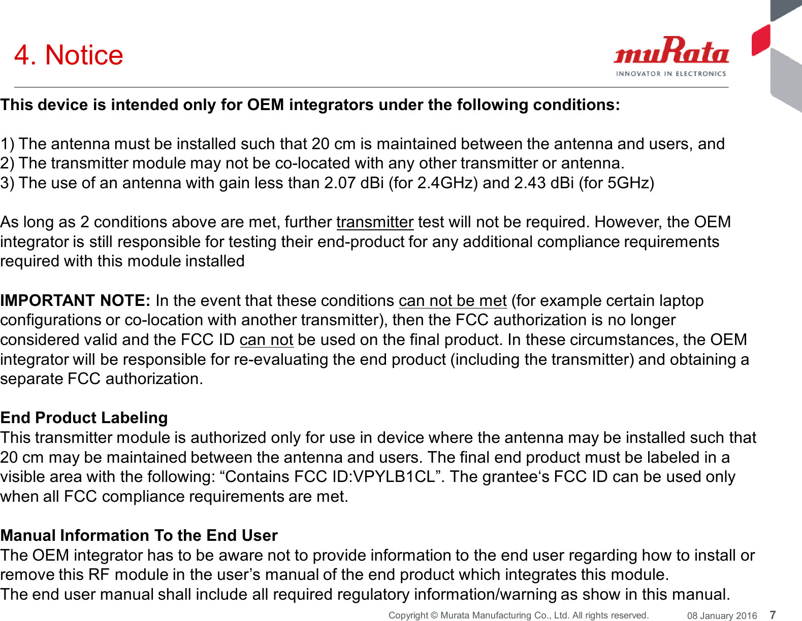 7Copyright © Murata Manufacturing Co., Ltd. All rights reserved. 08 January 20164. NoticeThis device is intended only for OEM integrators under the following conditions:1) The antenna must be installed such that 20 cm is maintained between the antenna and users, and2) The transmitter module may not be co-located with any other transmitter or antenna.3) The use of an antenna with gain less than 2.07 dBi (for 2.4GHz) and 2.43 dBi (for 5GHz)As long as 2 conditions above are met, further transmitter test will not be required. However, the OEMintegrator is still responsible for testing their end-product for any additional compliance requirementsrequired with this module installedIMPORTANT NOTE: In the event that these conditions can not be met (for example certain laptopconfigurations or co-location with another transmitter), then the FCC authorization is no longerconsidered valid and the FCC ID can not be used on the final product. In these circumstances, the OEMintegrator will be responsible for re-evaluating the end product (including the transmitter) and obtaining aseparate FCC authorization.End Product LabelingThis transmitter module is authorized only for use in device where the antenna may be installed such that20 cm may be maintained between the antenna and users. The final end product must be labeled in avisible area with the following: “Contains FCC ID:VPYLB1CL”. The grantee‘s FCC ID can be used onlywhen all FCC compliance requirements are met.Manual Information To the End UserThe OEM integrator has to be aware not to provide information to the end user regarding how to install orremove this RF module in the user’s manual of the end product which integrates this module.The end user manual shall include all required regulatory information/warning as show in this manual.