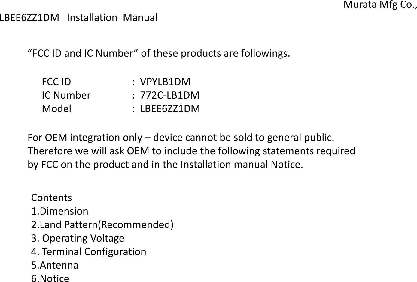 LBEE6ZZ1DM Installation  Manual Murata Mfg Co., “FCC ID and IC Number” of these products are followings. FCC ID    :  VPYLB1DM IC Number  :  772C-LB1DM Model    :  LBEE6ZZ1DM For OEM integration only – device cannot be sold to general public. Therefore we will ask OEM to include the following statements required  by FCC on the product and in the Installation manual Notice. Contents 1.Dimension 2.Land Pattern(Recommended) 3. Operating Voltage  4. Terminal Configuration 5.Antenna 6.Notice 