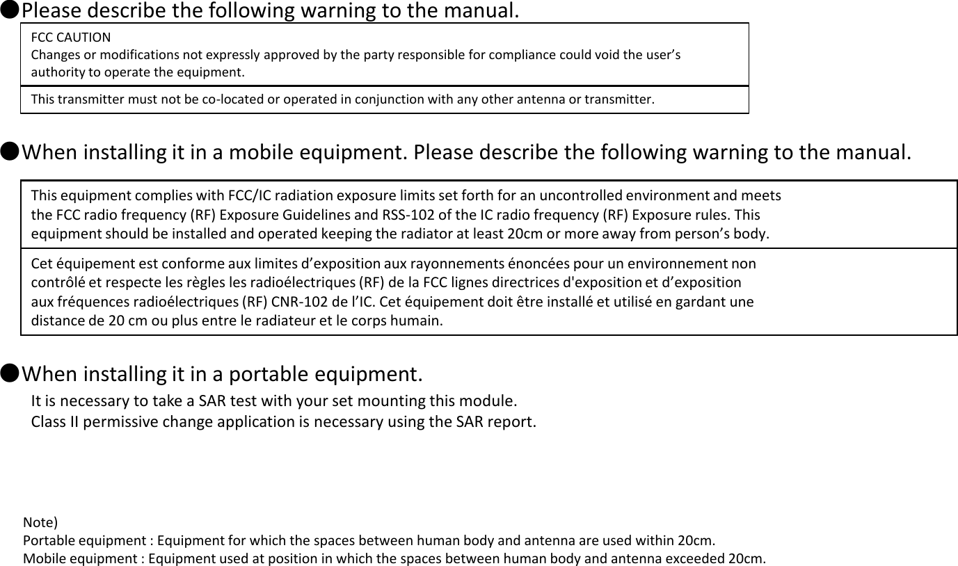 ●Please describe the following warning to the manual.  FCC CAUTION Changes or modifications not expressly approved by the party responsible for compliance could void the user’s authority to operate the equipment. This transmitter must not be co-located or operated in conjunction with any other antenna or transmitter. Note)  Portable equipment : Equipment for which the spaces between human body and antenna are used within 20cm.  Mobile equipment : Equipment used at position in which the spaces between human body and antenna exceeded 20cm.  ●When installing it in a mobile equipment. Please describe the following warning to the manual.   ●When installing it in a portable equipment.  It is necessary to take a SAR test with your set mounting this module. Class II permissive change application is necessary using the SAR report. This equipment complies with FCC/IC radiation exposure limits set forth for an uncontrolled environment and meets the FCC radio frequency (RF) Exposure Guidelines and RSS-102 of the IC radio frequency (RF) Exposure rules. This equipment should be installed and operated keeping the radiator at least 20cm or more away from person’s body. Cet équipement est conforme aux limites d’exposition aux rayonnements énoncées pour un environnement non contrôlé et respecte les règles les radioélectriques (RF) de la FCC lignes directrices d&apos;exposition et d’exposition aux fréquences radioélectriques (RF) CNR-102 de l’IC. Cet équipement doit être installé et utilisé en gardant une distance de 20 cm ou plus entre le radiateur et le corps humain. 