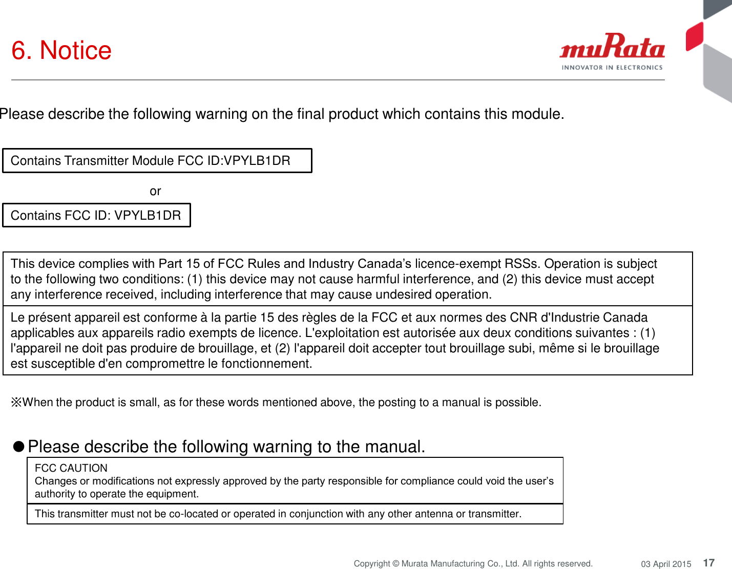 17 Copyright © Murata Manufacturing Co., Ltd. All rights reserved.  03 April 2015 6. Notice  Contains Transmitter Module FCC ID:VPYLB1DR Contains FCC ID: VPYLB1DR or  Please describe the following warning on the final product which contains this module.  ※When the product is small, as for these words mentioned above, the posting to a manual is possible. This device complies with Part 15 of FCC Rules and Industry Canada’s licence-exempt RSSs. Operation is subject to the following two conditions: (1) this device may not cause harmful interference, and (2) this device must accept any interference received, including interference that may cause undesired operation. Le présent appareil est conforme à la partie 15 des règles de la FCC et aux normes des CNR d&apos;Industrie Canada applicables aux appareils radio exempts de licence. L&apos;exploitation est autorisée aux deux conditions suivantes : (1) l&apos;appareil ne doit pas produire de brouillage, et (2) l&apos;appareil doit accepter tout brouillage subi, même si le brouillage est susceptible d&apos;en compromettre le fonctionnement. ●Please describe the following warning to the manual.  FCC CAUTION Changes or modifications not expressly approved by the party responsible for compliance could void the user’s authority to operate the equipment. This transmitter must not be co-located or operated in conjunction with any other antenna or transmitter. 