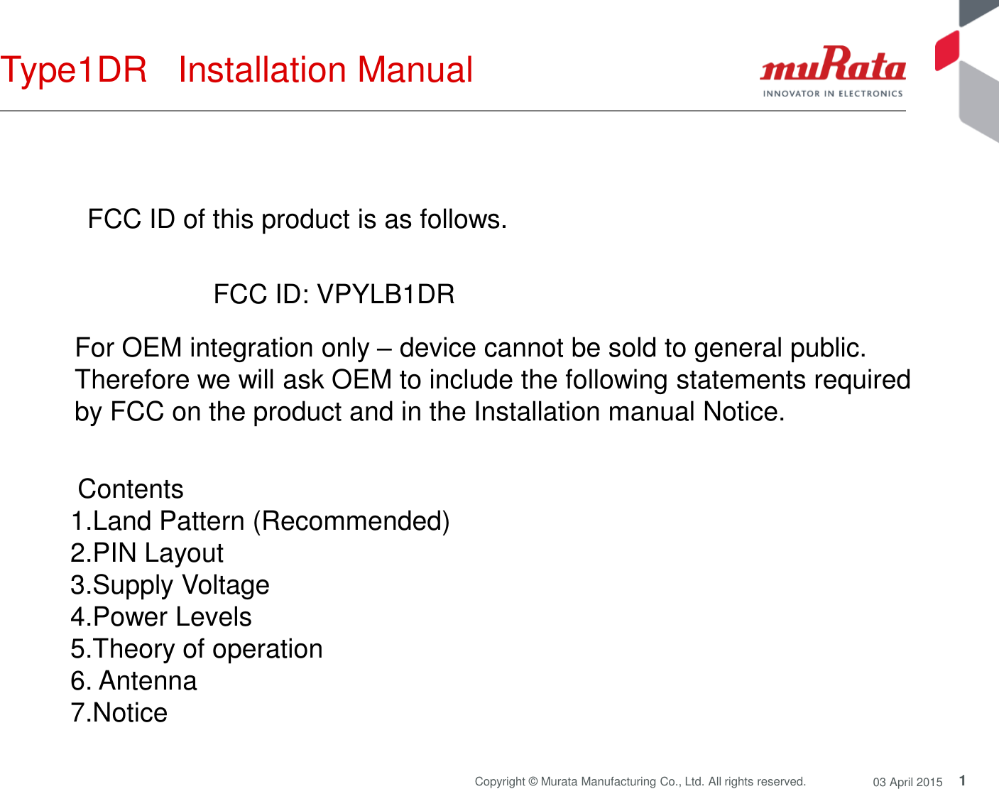 1 Copyright © Murata Manufacturing Co., Ltd. All rights reserved.  03 April 2015 Type1DR   Installation Manual  FCC ID of this product is as follows.  FCC ID: VPYLB1DR  For OEM integration only – device cannot be sold to general public.  Therefore we will ask OEM to include the following statements required  by FCC on the product and in the Installation manual Notice.   Contents  1.Land Pattern (Recommended) 2.PIN Layout 3.Supply Voltage 4.Power Levels 5.Theory of operation 6. Antenna 7.Notice  