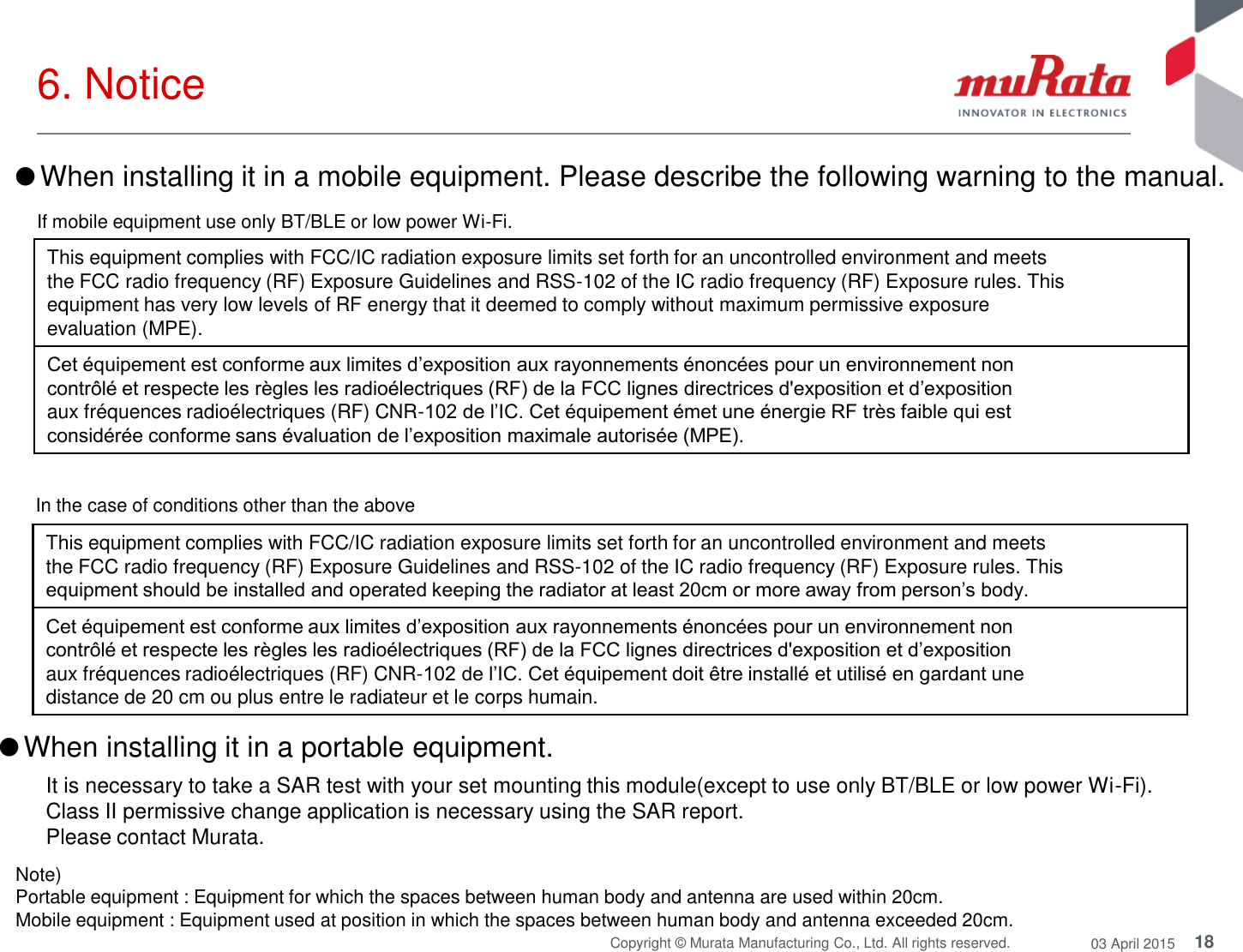 18 Copyright © Murata Manufacturing Co., Ltd. All rights reserved.  03 April 2015 6. Notice  Note)  Portable equipment : Equipment for which the spaces between human body and antenna are used within 20cm.  Mobile equipment : Equipment used at position in which the spaces between human body and antenna exceeded 20cm.  ●When installing it in a portable equipment.  It is necessary to take a SAR test with your set mounting this module(except to use only BT/BLE or low power Wi-Fi). Class II permissive change application is necessary using the SAR report. Please contact Murata. This equipment complies with FCC/IC radiation exposure limits set forth for an uncontrolled environment and meets the FCC radio frequency (RF) Exposure Guidelines and RSS-102 of the IC radio frequency (RF) Exposure rules. This equipment should be installed and operated keeping the radiator at least 20cm or more away from person’s body. Cet équipement est conforme aux limites d’exposition aux rayonnements énoncées pour un environnement non contrôlé et respecte les règles les radioélectriques (RF) de la FCC lignes directrices d&apos;exposition et d’exposition aux fréquences radioélectriques (RF) CNR-102 de l’IC. Cet équipement doit être installé et utilisé en gardant une distance de 20 cm ou plus entre le radiateur et le corps humain. ●When installing it in a mobile equipment. Please describe the following warning to the manual. If mobile equipment use only BT/BLE or low power Wi-Fi. This equipment complies with FCC/IC radiation exposure limits set forth for an uncontrolled environment and meets the FCC radio frequency (RF) Exposure Guidelines and RSS-102 of the IC radio frequency (RF) Exposure rules. This equipment has very low levels of RF energy that it deemed to comply without maximum permissive exposure evaluation (MPE). Cet équipement est conforme aux limites d’exposition aux rayonnements énoncées pour un environnement non contrôlé et respecte les règles les radioélectriques (RF) de la FCC lignes directrices d&apos;exposition et d’exposition aux fréquences radioélectriques (RF) CNR-102 de l’IC. Cet équipement émet une énergie RF très faible qui est considérée conforme sans évaluation de l’exposition maximale autorisée (MPE). In the case of conditions other than the above 