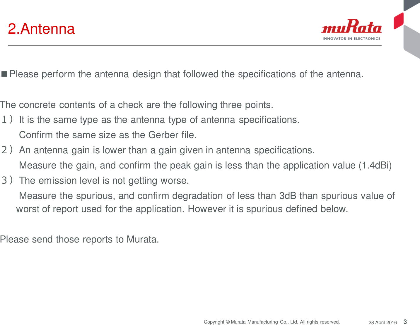 3 Copyright © Murata Manufacturing  Co., Ltd. All rights reserved.  28 April 2016 2.Antenna ■Please perform the antenna design that followed the specifications of the antenna.  The concrete contents of a check are the following three points.  １）It is the same type as the antenna type of antenna specifications.   Confirm the same size as the Gerber file. ２）An antenna gain is lower than a gain given in antenna specifications.   Measure the gain, and confirm the peak gain is less than the application value (1.4dBi) ３）The emission level is not getting worse.   Measure the spurious, and confirm degradation of less than 3dB than spurious value of worst of report used for the application. However it is spurious defined below.  Please send those reports to Murata. 