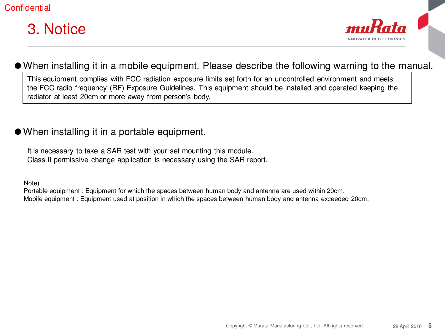 5 Copyright © Murata Manufacturing  Co., Ltd. All rights reserved.  28 April 2016 3. Notice  Confidential Note)  Portable equipment : Equipment for which the spaces between human body and antenna are used within 20cm.  Mobile equipment : Equipment used at position in which the spaces between human body and antenna exceeded 20cm.  ●When installing it in a mobile equipment. Please describe the following warning to the manual.  ●When installing it in a portable equipment.  This equipment complies with FCC radiation exposure limits set forth for an uncontrolled environment and meets the FCC radio frequency  (RF) Exposure Guidelines. This equipment should be installed and operated keeping the radiator  at least  20cm or more  away from person’s body. It is necessary to take  a SAR test with your set mounting this module. Class II permissive change application is necessary using the SAR report. 