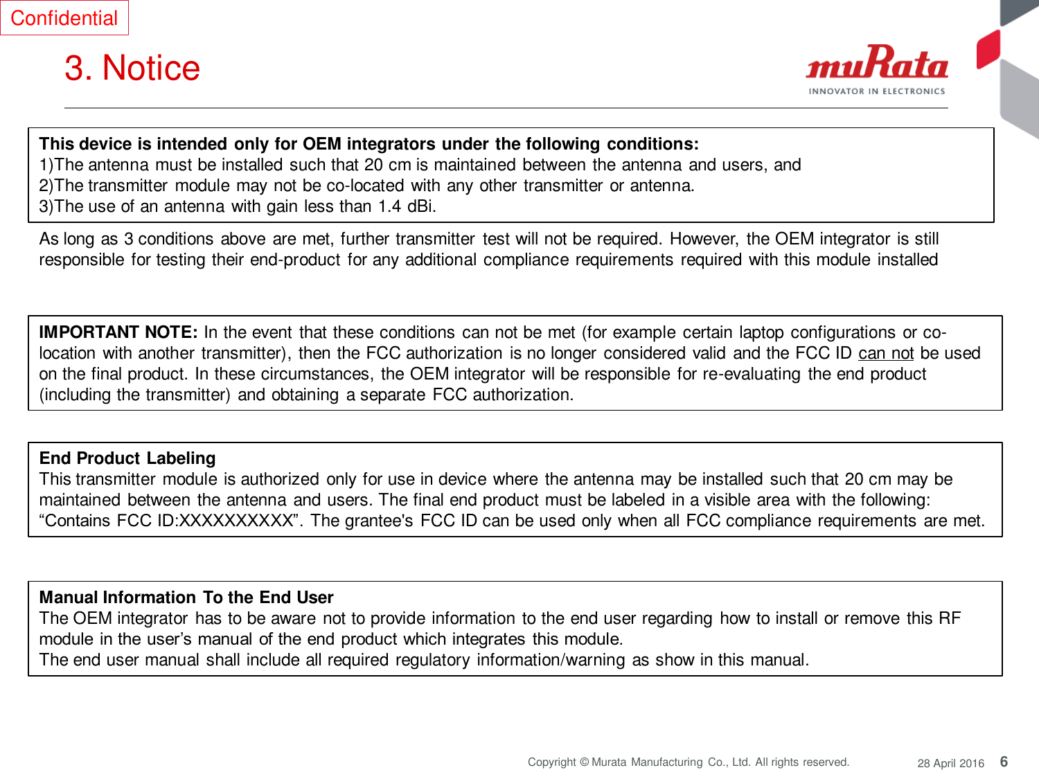 6 Copyright © Murata Manufacturing  Co., Ltd. All rights reserved.  28 April 2016 3. Notice  Confidential This device is intended only for OEM integrators under the following conditions: 1)The antenna must be installed such that 20 cm is maintained between the antenna  and users, and   2)The transmitter module may not be co-located with any other transmitter or antenna. 3)The use of an antenna with gain less than 1.4 dBi. As long as 3 conditions above are met, further transmitter test will not be required. However, the OEM integrator is still responsible  for testing their end-product for any additional compliance requirements required with this module installed IMPORTANT NOTE: In the event that these conditions can not be met (for example  certain laptop configurations or co-location with another transmitter), then the FCC authorization is no longer  considered valid and the FCC ID can not be used on the final product. In these circumstances, the OEM integrator will be responsible for re-evaluating  the end product (including the transmitter) and obtaining a separate FCC authorization. End Product Labeling This transmitter module is authorized only for use in device where  the antenna may  be installed such that 20 cm may be maintained between the antenna and users. The final end product must be labeled in a visible area with the following: “Contains FCC ID:XXXXXXXXXX”. The grantee&apos;s FCC ID can be used only when all FCC compliance requirements are met. Manual Information To the End User The OEM integrator has to be aware  not to provide information to the end user regarding how to install or remove this RF module  in the user’s manual  of the end product which integrates  this module. The end user manual shall include all required regulatory information/warning as show in this manual. 