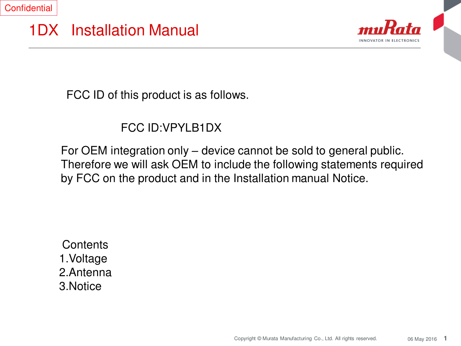 1 Copyright © Murata Manufacturing  Co., Ltd. All rights reserved.  06 May 2016 1DX   Installation Manual  FCC ID of this product is as follows.  FCC ID:VPYLB1DX  For OEM integration only – device cannot be sold to general public.  Therefore we will ask OEM to include the following statements required  by FCC on the product and in the Installation manual Notice.   Contents  1.Voltage  2.Antenna 3.Notice Confidential 