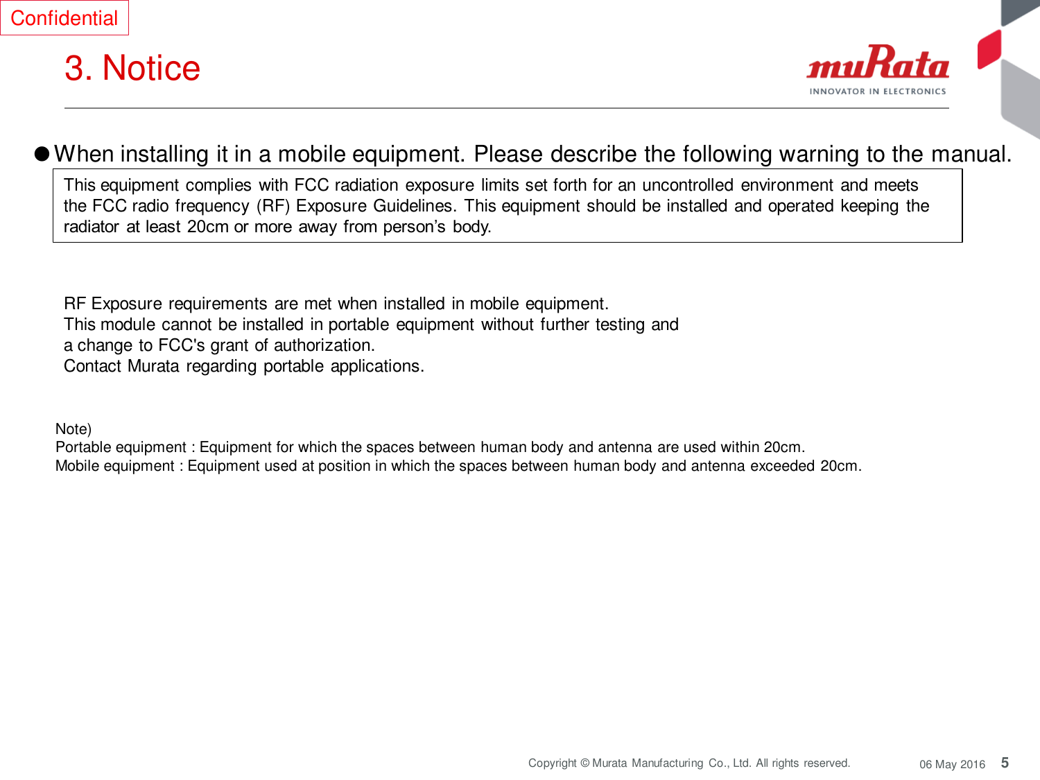 5 Copyright © Murata  Manufacturing  Co., Ltd. All rights reserved.  06 May 2016 3. Notice  Confidential Note)  Portable equipment : Equipment for which the spaces between human body and antenna are used within 20cm.  Mobile equipment : Equipment used at position in which the spaces between human body and antenna exceeded 20cm.  ●When installing it in a mobile equipment. Please describe the following warning to the manual.  This equipment complies with FCC radiation exposure limits set forth for an uncontrolled environment and meets the FCC radio frequency (RF) Exposure Guidelines. This equipment should be installed and operated keeping the radiator  at least  20cm or more  away  from person’s  body. RF Exposure requirements are met when installed in mobile equipment.   This module cannot be installed in portable equipment without further testing and a change to FCC&apos;s grant of authorization.    Contact Murata  regarding portable applications. 