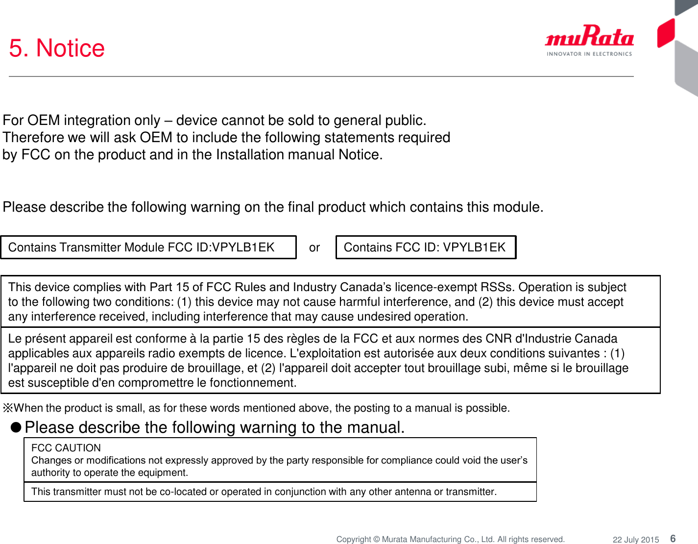 6 Copyright © Murata Manufacturing Co., Ltd. All rights reserved.  22 July 2015 5. Notice  or  Please describe the following warning on the final product which contains this module.  ※When the product is small, as for these words mentioned above, the posting to a manual is possible. Contains Transmitter Module FCC ID:VPYLB1EK  Contains FCC ID: VPYLB1EK This device complies with Part 15 of FCC Rules and Industry Canada’s licence-exempt RSSs. Operation is subject to the following two conditions: (1) this device may not cause harmful interference, and (2) this device must accept any interference received, including interference that may cause undesired operation. Le présent appareil est conforme à la partie 15 des règles de la FCC et aux normes des CNR d&apos;Industrie Canada applicables aux appareils radio exempts de licence. L&apos;exploitation est autorisée aux deux conditions suivantes : (1) l&apos;appareil ne doit pas produire de brouillage, et (2) l&apos;appareil doit accepter tout brouillage subi, même si le brouillage est susceptible d&apos;en compromettre le fonctionnement. ●Please describe the following warning to the manual.  FCC CAUTION Changes or modifications not expressly approved by the party responsible for compliance could void the user’s authority to operate the equipment. This transmitter must not be co-located or operated in conjunction with any other antenna or transmitter. For OEM integration only – device cannot be sold to general public.  Therefore we will ask OEM to include the following statements required  by FCC on the product and in the Installation manual Notice.  