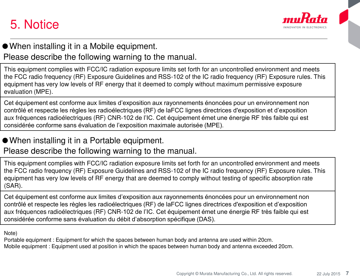 7 Copyright © Murata Manufacturing Co., Ltd. All rights reserved.  22 July 2015 5. Notice  Note)  Portable equipment : Equipment for which the spaces between human body and antenna are used within 20cm.  Mobile equipment : Equipment used at position in which the spaces between human body and antenna exceeded 20cm.  This equipment complies with FCC/IC radiation exposure limits set forth for an uncontrolled environment and meets  the FCC radio frequency (RF) Exposure Guidelines and RSS-102 of the IC radio frequency (RF) Exposure rules. This  equipment has very low levels of RF energy that are deemed to comply without testing of specific absorption rate  (SAR).  Cet équipement est conforme aux limites d’exposition aux rayonnements énoncées pour un environnement non  contrôlé et respecte les règles les radioélectriques (RF) de laFCC lignes directrices d&apos;exposition et d’exposition  aux fréquences radioélectriques (RF) CNR-102 de l’IC. Cet équipement émet une énergie RF très faible qui est  considérée conforme sans évaluation du débit d’absorption spécifique (DAS).  ●When installing it in a Mobile equipment.   Please describe the following warning to the manual. This equipment complies with FCC/IC radiation exposure limits set forth for an uncontrolled environment and meets  the FCC radio frequency (RF) Exposure Guidelines and RSS-102 of the IC radio frequency (RF) Exposure rules. This  equipment has very low levels of RF energy that it deemed to comply without maximum permissive exposure  evaluation (MPE).  Cet équipement est conforme aux limites d’exposition aux rayonnements énoncées pour un environnement non  contrôlé et respecte les règles les radioélectriques (RF) de laFCC lignes directrices d&apos;exposition et d’exposition  aux fréquences radioélectriques (RF) CNR-102 de l’IC. Cet équipement émet une énergie RF très faible qui est  considérée conforme sans évaluation de l’exposition maximale autorisée (MPE). ●When installing it in a Portable equipment.   Please describe the following warning to the manual. 