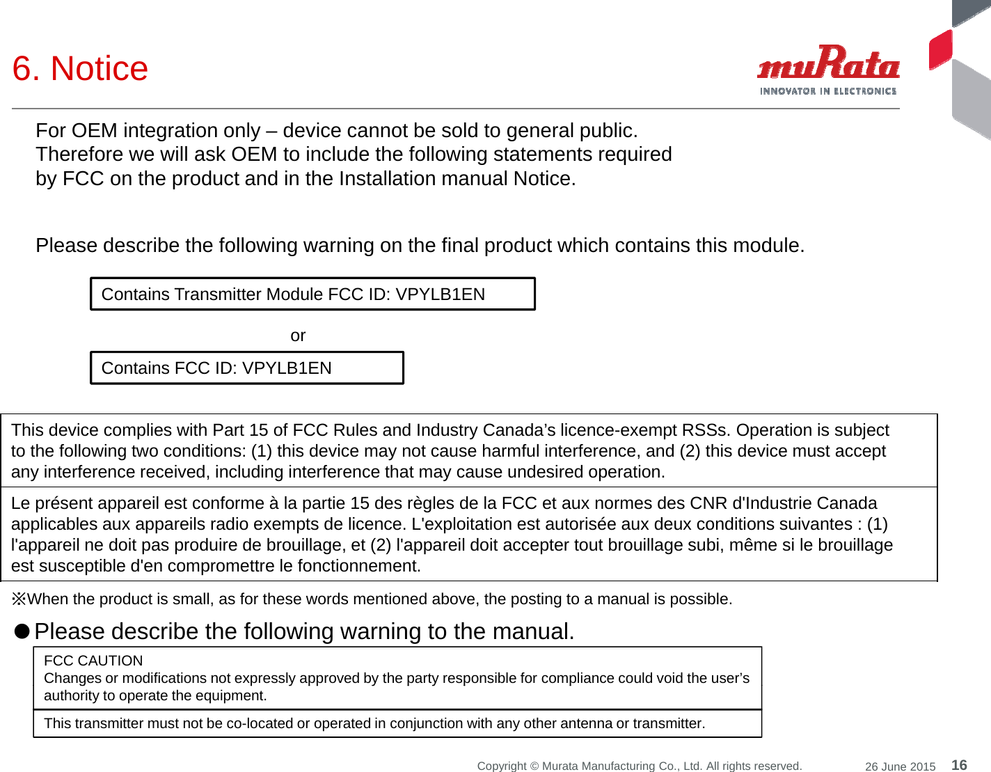 6. Notice For OEM integration only – device cannot be sold to general public. Therefore we will ask OEM to include the following statements required by FCC on the product and in the Installation manual Notice. ContainsTransmitterModuleFCCID: VPYLB1ENPlease describe the following warning on the final product which contains this module. Contains Transmitter Module FCC ID: VPYLB1ENContains FCC ID: VPYLB1ENor This device complies with Part 15 of FCC Rules and Industry Canada’s licence-exempt RSSs. Operation is subjectto the following two conditions: (1) this device may not cause harmful interference, and (2) this device must acceptany interference received, including interference that may cause undesired operation.Le présent appareil est conforme à la partie 15 des règles de la FCC et aux normes des CNR d&apos;Industrie Canadaapplicables aux appareils radio exempts de licence. L&apos;exploitation est autorisée aux deux conditions suivantes : (1)l&apos;appareil ne doit pas produire de brouillage, et (2) l&apos;appareil doit accepter tout brouillage subi, même si le brouillageest susceptible d&apos;en compromettre le fonctionnement.※When the product is small, as for these words mentioned above, the posting to a manual is possible.●Please describe the following warning to the manual. FCC CAUTIONChanges or modifications not expressly approved by the party responsible for compliance could void the user’s16Copyright © Murata Manufacturing Co., Ltd. All rights reserved. 26 June 2015gpyppypyppauthority to operate the equipment.This transmitter must not be co-located or operated in conjunction with any other antenna or transmitter.