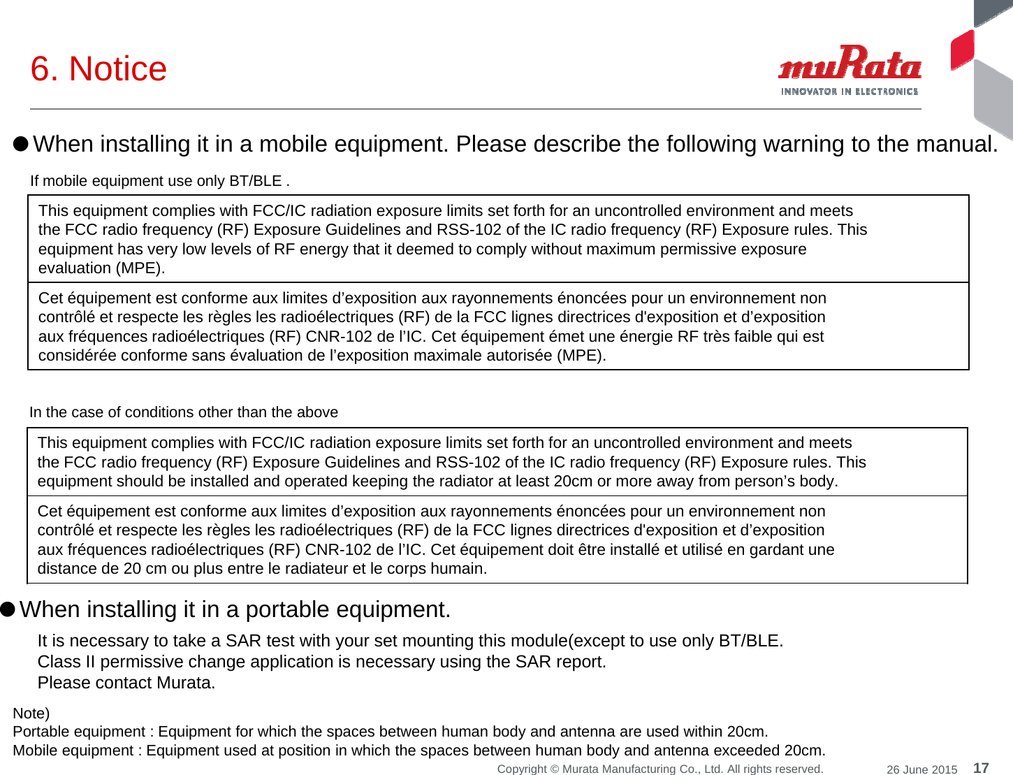 6. Notice ●When installing it in a mobile equipment. Please describe the following warning to the manual.If mobile equipment use only BT/BLE .This equipment complies with FCC/IC radiation exposure limits set forth for an uncontrolled environment and meetsthe FCC radio frequency (RF) Exposure Guidelines and RSS-102 of the IC radio frequency (RF) Exposure rules. Thisequipment has very low levels of RF energy that it deemed to comply without maximum permissive exposureevaluation (MPE).Cet éq ipement est conforme a limites d’e position a ra onnements énoncées po r n en ironnement nonCet équipement est conforme aux limites d’exposition aux rayonnements énoncées pour un environnement noncontrôlé et respecte les règles les radioélectriques (RF) de la FCC lignes directrices d&apos;exposition et d’expositionaux fréquences radioélectriques (RF) CNR-102 de l’IC. Cet équipement émet une énergie RF très faible qui estconsidérée conforme sans évaluation de l’exposition maximale autorisée (MPE).This equipment complies with FCC/IC radiation exposure limits set forth for an uncontrolled environment and meetsthe FCC radio frequency (RF) Exposure Guidelines and RSS-102 of the IC radio frequency (RF) Exposure rules. Thisequipment should be installed and operated keeping the radiator at least 20cm or more away from person’s body.In the case of conditions other than the aboveCet équipement est conforme aux limites d’exposition aux rayonnements énoncées pour un environnement noncontrôlé et respecte les règles les radioélectriques (RF) de la FCC lignes directrices d&apos;exposition et d’expositionaux fréquences radioélectriques (RF) CNR-102 de l’IC. Cet équipement doit être installé et utilisé en gardant unedistance de 20 cm ou plus entre le radiateur et le corps humain.●When installing it in a portable equipment. It is necessary to take a SAR test with your set mounting this module(except to use only BT/BLE.Class II permissive change application is necessary using the SAR report.Please contact Murata.17Copyright © Murata Manufacturing Co., Ltd. All rights reserved. 26 June 2015Note) Portable equipment : Equipment for which the spaces between human body and antenna are used within 20cm. Mobile equipment : Equipment used at position in which the spaces between human body and antenna exceeded 20cm. Please contact Murata.