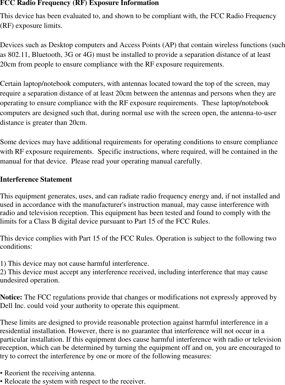 FCC Radio Frequency (RF) Exposure Information This device has been evaluated to, and shown to be compliant with, the FCC Radio Frequency (RF) exposure limits.  Devices such as Desktop computers and Access Points (AP) that contain wireless functions (such as 802.11, Bluetooth, 3G or 4G) must be installed to provide a separation distance of at least 20cm from people to ensure compliance with the RF exposure requirements.    Certain laptop/notebook computers, with antennas located toward the top of the screen, may require a separation distance of at least 20cm between the antennas and persons when they are operating to ensure compliance with the RF exposure requirements.  These laptop/notebook computers are designed such that, during normal use with the screen open, the antenna-to-user distance is greater than 20cm.    Some devices may have additional requirements for operating conditions to ensure compliance with RF exposure requirements.  Specific instructions, where required, will be contained in the manual for that device.  Please read your operating manual carefully.  Interference Statement  This equipment generates, uses, and can radiate radio frequency energy and, if not installed and used in accordance with the manufacturer&apos;s instruction manual, may cause interference with radio and television reception. This equipment has been tested and found to comply with the limits for a Class B digital device pursuant to Part 15 of the FCC Rules.  This device complies with Part 15 of the FCC Rules. Operation is subject to the following two conditions:  1) This device may not cause harmful interference. 2) This device must accept any interference received, including interference that may cause undesired operation.  Notice: The FCC regulations provide that changes or modifications not expressly approved by Dell Inc. could void your authority to operate this equipment.  These limits are designed to provide reasonable protection against harmful interference in a residential installation. However, there is no guarantee that interference will not occur in a particular installation. If this equipment does cause harmful interference with radio or television reception, which can be determined by turning the equipment off and on, you are encouraged to try to correct the interference by one or more of the following measures:  • Reorient the receiving antenna. • Relocate the system with respect to the receiver. 