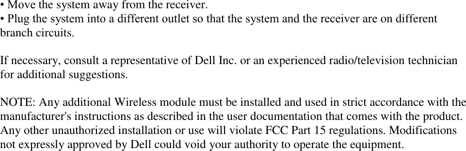 • Move the system away from the receiver. • Plug the system into a different outlet so that the system and the receiver are on different branch circuits.  If necessary, consult a representative of Dell Inc. or an experienced radio/television technician for additional suggestions.  NOTE: Any additional Wireless module must be installed and used in strict accordance with the manufacturer&apos;s instructions as described in the user documentation that comes with the product. Any other unauthorized installation or use will violate FCC Part 15 regulations. Modifications not expressly approved by Dell could void your authority to operate the equipment.   