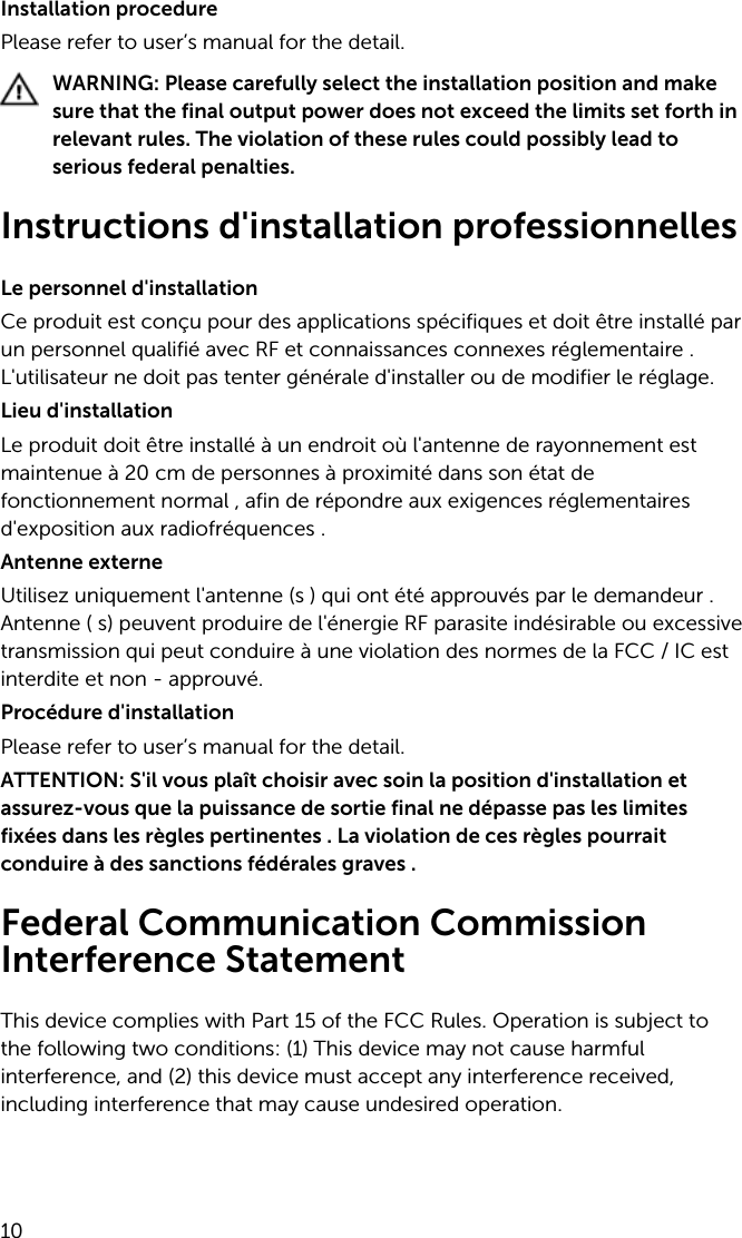 Installation procedurePlease refer to user’s manual for the detail.WARNING: Please carefully select the installation position and make sure that the final output power does not exceed the limits set forth in relevant rules. The violation of these rules could possibly lead to serious federal penalties.Instructions d&apos;installation professionnellesLe personnel d&apos;installationCe produit est conçu pour des applications spécifiques et doit être installé par un personnel qualifié avec RF et connaissances connexes réglementaire . L&apos;utilisateur ne doit pas tenter générale d&apos;installer ou de modifier le réglage.Lieu d&apos;installationLe produit doit être installé à un endroit où l&apos;antenne de rayonnement est maintenue à 20 cm de personnes à proximité dans son état de fonctionnement normal , afin de répondre aux exigences réglementaires d&apos;exposition aux radiofréquences .Antenne externeUtilisez uniquement l&apos;antenne (s ) qui ont été approuvés par le demandeur . Antenne ( s) peuvent produire de l&apos;énergie RF parasite indésirable ou excessive transmission qui peut conduire à une violation des normes de la FCC / IC est interdite et non - approuvé.Procédure d&apos;installationPlease refer to user’s manual for the detail.ATTENTION: S&apos;il vous plaît choisir avec soin la position d&apos;installation et assurez-vous que la puissance de sortie final ne dépasse pas les limites fixées dans les règles pertinentes . La violation de ces règles pourrait conduire à des sanctions fédérales graves .Federal Communication Commission Interference StatementThis device complies with Part 15 of the FCC Rules. Operation is subject to the following two conditions: (1) This device may not cause harmful interference, and (2) this device must accept any interference received, including interference that may cause undesired operation.10