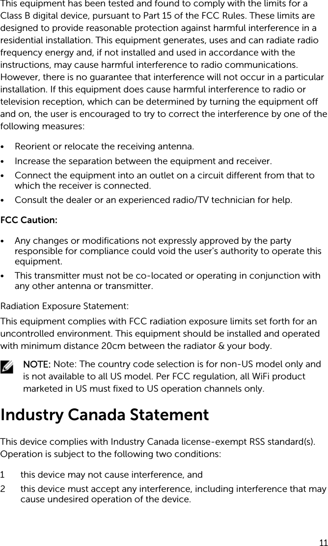 This equipment has been tested and found to comply with the limits for a Class B digital device, pursuant to Part 15 of the FCC Rules. These limits are designed to provide reasonable protection against harmful interference in a residential installation. This equipment generates, uses and can radiate radio frequency energy and, if not installed and used in accordance with the instructions, may cause harmful interference to radio communications. However, there is no guarantee that interference will not occur in a particular installation. If this equipment does cause harmful interference to radio or television reception, which can be determined by turning the equipment off and on, the user is encouraged to try to correct the interference by one of the following measures:• Reorient or relocate the receiving antenna.• Increase the separation between the equipment and receiver.• Connect the equipment into an outlet on a circuit different from that to which the receiver is connected.• Consult the dealer or an experienced radio/TV technician for help.FCC Caution:• Any changes or modifications not expressly approved by the party responsible for compliance could void the user&apos;s authority to operate this equipment.• This transmitter must not be co-located or operating in conjunction with any other antenna or transmitter.Radiation Exposure Statement:This equipment complies with FCC radiation exposure limits set forth for an uncontrolled environment. This equipment should be installed and operated with minimum distance 20cm between the radiator &amp; your body.NOTE: Note: The country code selection is for non-US model only and is not available to all US model. Per FCC regulation, all WiFi product marketed in US must fixed to US operation channels only.Industry Canada StatementThis device complies with Industry Canada license-exempt RSS standard(s). Operation is subject to the following two conditions:1 this device may not cause interference, and 2 this device must accept any interference, including interference that may cause undesired operation of the device.11