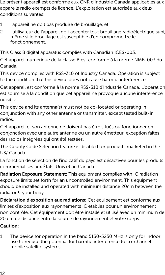 Le présent appareil est conforme aux CNR d&apos;Industrie Canada applicables aux appareils radio exempts de licence. L&apos;exploitation est autorisée aux deux conditions suivantes:1 l&apos;appareil ne doit pas produire de brouillage, et2 l&apos;utilisateur de l&apos;appareil doit accepter tout brouillage radioélectrique subi, même si le brouillage est susceptible d&apos;en compromettre le fonctionnement.This Class B digital apparatus complies with Canadian ICES-003.Cet appareil numérique de la classe B est conforme à la norme NMB-003 du Canada.This device complies with RSS-310 of Industry Canada. Operation is subject to the condition that this device does not cause harmful interference.Cet appareil est conforme à la norme RSS-310 d&apos;Industrie Canada. L&apos;opération est soumise à la condition que cet appareil ne provoque aucune interférence nuisible.This device and its antenna(s) must not be co-located or operating in conjunction with any other antenna or transmitter, except tested built-in radios.Cet appareil et son antenne ne doivent pas être situés ou fonctionner en conjonction avec une autre antenne ou un autre émetteur, exception faites des radios intégrées qui ont été testées.The County Code Selection feature is disabled for products marketed in the US/ Canada.La fonction de sélection de l&apos;indicatif du pays est désactivée pour les produits commercialisés aux États-Unis et au Canada.Radiation Exposure Statement: This equipment complies with IC radiation exposure limits set forth for an uncontrolled environment. This equipment should be installed and operated with minimum distance 20cm between the radiator &amp; your body.Déclaration d&apos;exposition aux radiations: Cet équipement est conforme aux limites d&apos;exposition aux rayonnements IC établies pour un environnement non contrôlé. Cet équipement doit être installé et utilisé avec un minimum de 20 cm de distance entre la source de rayonnement et votre corps.Caution:1 The device for operation in the band 5150-5250 MHz is only for indoor use to reduce the potential for harmful interference to co-channel mobile satellite systems;12