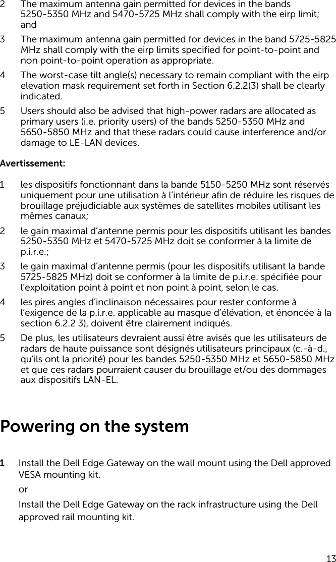 2 The maximum antenna gain permitted for devices in the bands 5250-5350 MHz and 5470-5725 MHz shall comply with the eirp limit; and3 The maximum antenna gain permitted for devices in the band 5725-5825 MHz shall comply with the eirp limits specified for point-to-point and non point-to-point operation as appropriate.4 The worst-case tilt angle(s) necessary to remain compliant with the eirp elevation mask requirement set forth in Section 6.2.2(3) shall be clearly indicated.5 Users should also be advised that high-power radars are allocated as primary users (i.e. priority users) of the bands 5250-5350 MHz and 5650-5850 MHz and that these radars could cause interference and/or damage to LE-LAN devices.Avertissement:1 les dispositifs fonctionnant dans la bande 5150-5250 MHz sont réservés uniquement pour une utilisation à l’intérieur afin de réduire les risques de brouillage préjudiciable aux systèmes de satellites mobiles utilisant les mêmes canaux;2 le gain maximal d’antenne permis pour les dispositifs utilisant les bandes 5250-5350 MHz et 5470-5725 MHz doit se conformer à la limite de p.i.r.e.;3 le gain maximal d’antenne permis (pour les dispositifs utilisant la bande 5725-5825 MHz) doit se conformer à la limite de p.i.r.e. spécifiée pour l’exploitation point à point et non point à point, selon le cas.4 les pires angles d’inclinaison nécessaires pour rester conforme à l’exigence de la p.i.r.e. applicable au masque d’élévation, et énoncée à la section 6.2.2 3), doivent être clairement indiqués.5 De plus, les utilisateurs devraient aussi être avisés que les utilisateurs de radars de haute puissance sont désignés utilisateurs principaux (c.-à-d., qu’ils ont la priorité) pour les bandes 5250-5350 MHz et 5650-5850 MHz et que ces radars pourraient causer du brouillage et/ou des dommages aux dispositifs LAN-EL. Powering on the system1  Install the Dell Edge Gateway on the wall mount using the Dell approved VESA mounting kit.orInstall the Dell Edge Gateway on the rack infrastructure using the Dell approved rail mounting kit.13