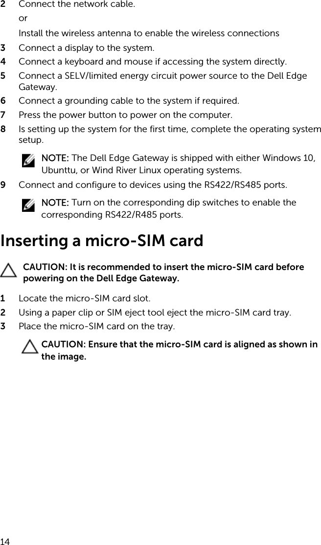 2  Connect the network cable.orInstall the wireless antenna to enable the wireless connections3  Connect a display to the system.4  Connect a keyboard and mouse if accessing the system directly.5  Connect a SELV/limited energy circuit power source to the Dell Edge Gateway.6  Connect a grounding cable to the system if required.7  Press the power button to power on the computer.8  Is setting up the system for the first time, complete the operating system setup.NOTE: The Dell Edge Gateway is shipped with either Windows 10, Ubunttu, or Wind River Linux operating systems.9  Connect and configure to devices using the RS422/RS485 ports.NOTE: Turn on the corresponding dip switches to enable the corresponding RS422/R485 ports.Inserting a micro-SIM cardCAUTION: It is recommended to insert the micro-SIM card before powering on the Dell Edge Gateway.1  Locate the micro-SIM card slot.2  Using a paper clip or SIM eject tool eject the micro-SIM card tray.3  Place the micro-SIM card on the tray.CAUTION: Ensure that the micro-SIM card is aligned as shown in the image.14