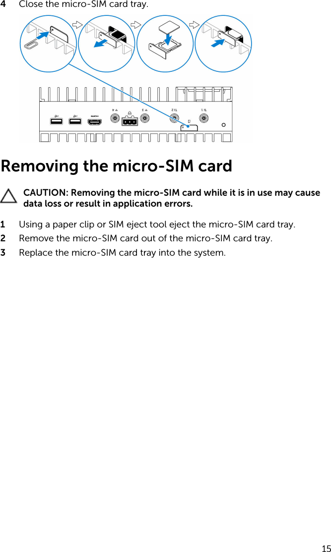 4  Close the micro-SIM card tray.Removing the micro-SIM cardCAUTION: Removing the micro-SIM card while it is in use may cause data loss or result in application errors.1  Using a paper clip or SIM eject tool eject the micro-SIM card tray.2  Remove the micro-SIM card out of the micro-SIM card tray.3  Replace the micro-SIM card tray into the system.15