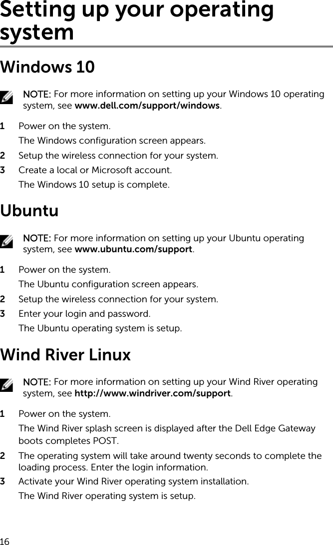 Setting up your operating systemWindows 10NOTE: For more information on setting up your Windows 10 operating system, see www.dell.com/support/windows.1  Power on the system.The Windows configuration screen appears.2  Setup the wireless connection for your system.3  Create a local or Microsoft account.The Windows 10 setup is complete.UbuntuNOTE: For more information on setting up your Ubuntu operating system, see www.ubuntu.com/support.1  Power on the system.The Ubuntu configuration screen appears.2  Setup the wireless connection for your system.3  Enter your login and password.The Ubuntu operating system is setup.Wind River LinuxNOTE: For more information on setting up your Wind River operating system, see http://www.windriver.com/support.1  Power on the system.The Wind River splash screen is displayed after the Dell Edge Gateway boots completes POST.2  The operating system will take around twenty seconds to complete the loading process. Enter the login information.3  Activate your Wind River operating system installation.The Wind River operating system is setup.16