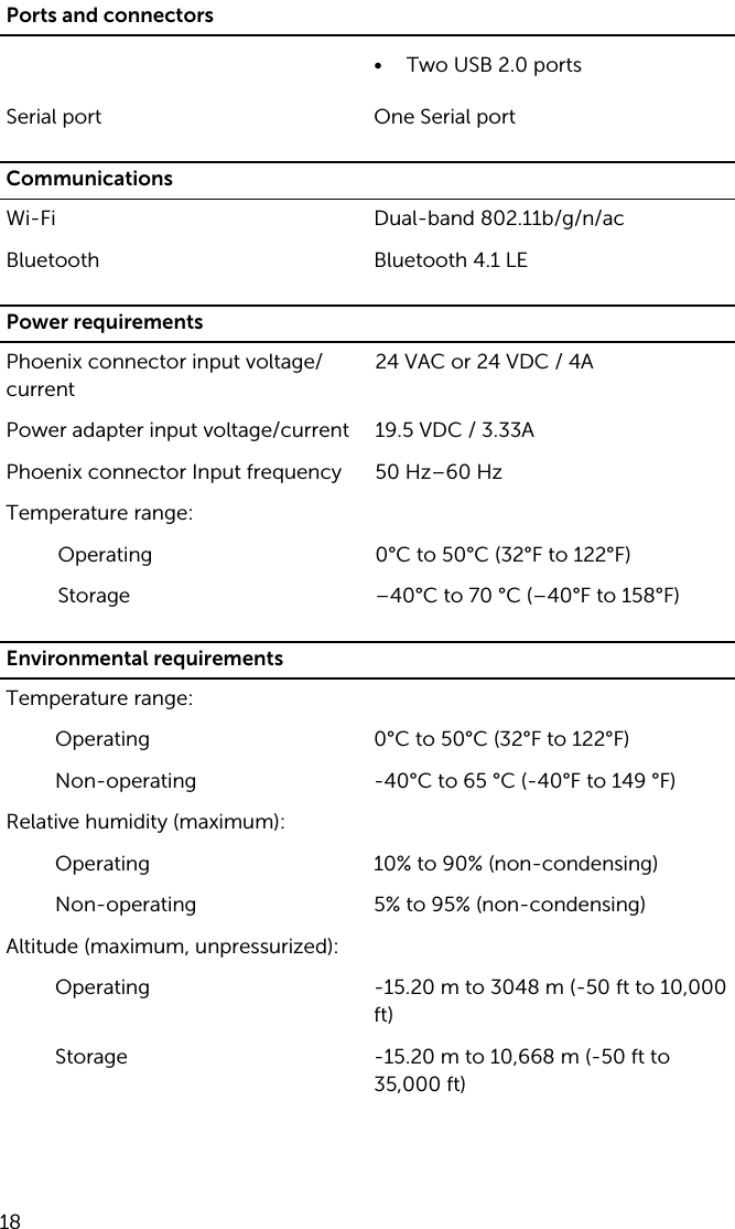 Ports and connectors• Two USB 2.0 portsSerial port One Serial portCommunicationsWi-Fi Dual-band 802.11b/g/n/acBluetooth Bluetooth 4.1 LEPower requirementsPhoenix connector input voltage/current24 VAC or 24 VDC / 4APower adapter input voltage/current 19.5 VDC / 3.33APhoenix connector Input frequency 50 Hz–60 HzTemperature range:Operating 0°C to 50°C (32°F to 122°F)Storage –40°C to 70 °C (–40°F to 158°F)Environmental requirementsTemperature range:Operating 0°C to 50°C (32°F to 122°F)Non-operating -40°C to 65 °C (-40°F to 149 °F)Relative humidity (maximum):Operating 10% to 90% (non-condensing)Non-operating 5% to 95% (non-condensing)Altitude (maximum, unpressurized):Operating -15.20 m to 3048 m (-50 ft to 10,000 ft)Storage -15.20 m to 10,668 m (-50 ft to 35,000 ft)18