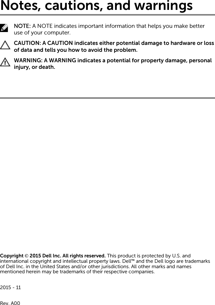 Notes, cautions, and warningsNOTE: A NOTE indicates important information that helps you make better use of your computer.CAUTION: A CAUTION indicates either potential damage to hardware or loss of data and tells you how to avoid the problem.WARNING: A WARNING indicates a potential for property damage, personal injury, or death.Copyright © 2015 Dell Inc. All rights reserved. This product is protected by U.S. and international copyright and intellectual property laws. Dell™ and the Dell logo are trademarks of Dell Inc. in the United States and/or other jurisdictions. All other marks and names mentioned herein may be trademarks of their respective companies.2015 - 11Rev. A00