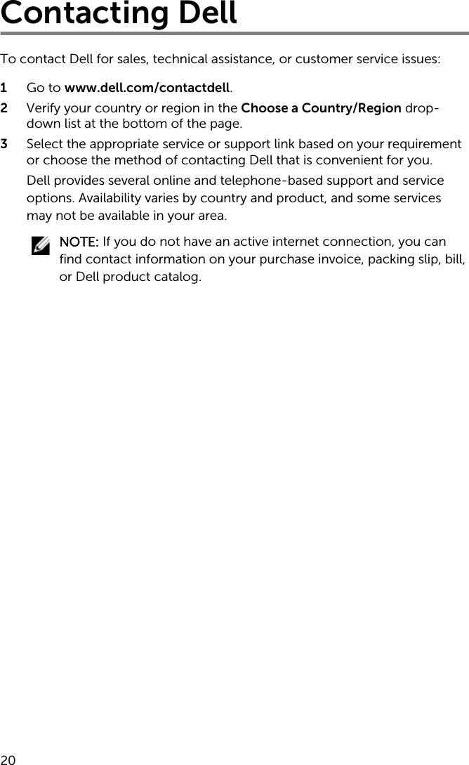 Contacting DellTo contact Dell for sales, technical assistance, or customer service issues:1  Go to www.dell.com/contactdell.2  Verify your country or region in the Choose a Country/Region drop-down list at the bottom of the page.3  Select the appropriate service or support link based on your requirement or choose the method of contacting Dell that is convenient for you.Dell provides several online and telephone-based support and service options. Availability varies by country and product, and some services may not be available in your area.NOTE: If you do not have an active internet connection, you can find contact information on your purchase invoice, packing slip, bill, or Dell product catalog. 20