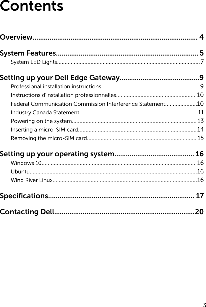 ContentsOverview....................................................................................... 4System Features........................................................................... 5System LED Lights..............................................................................................7Setting up your Dell Edge Gateway..........................................9Professional installation instructions.................................................................9Instructions d&apos;installation professionnelles.....................................................10Federal Communication Commission Interference Statement.....................10Industry Canada Statement..............................................................................11Powering on the system.................................................................................. 13Inserting a micro-SIM card..............................................................................14Removing the micro-SIM card........................................................................ 15Setting up your operating system.......................................... 16Windows 10......................................................................................................16Ubuntu..............................................................................................................16Wind River Linux...............................................................................................16Specifications............................................................................. 17Contacting Dell..........................................................................203