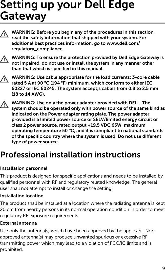 Setting up your Dell Edge GatewayWARNING: Before you begin any of the procedures in this section, read the safety information that shipped with your system. For additional best practices information, go to www.dell.com/regulatory_compliance.WARNING: To ensure the protection provided by Dell Edge Gateway is not impaired, do not use or install the system in any manner other than that which is specified in this manual.WARNING: Use cable appropriate for the load currents: 3-core cable rated 5 A at 90 °C (194 °F) minimum, which conform to either IEC 60227 or IEC 60245. The system accept;s cables from 0.8 to 2.5 mm (18 to 14 AWG).WARNING: Use only the power adapter provided with DELL. The system should be operated only with power source of the same kind as indicated on the Power adapter rating plate. The power adapter provided is a limited power source or SELV/limited energy circuit or class 2 power source, rated output +19.5 VDC 65W, maximum operating temperature 50 °C, and it is compliant to national standards of the specific country where the system is used. Do not use different type of power source.Professional installation instructionsInstallation personnel This product is designed for specific applications and needs to be installed by qualified personnel with RF and regulatory related knowledge. The general user shall not attempt to install or change the setting.Installation locationThe product shall be installed at a location where the radiating antenna is kept 20 cm from nearby persons in its normal operation condition in order to meet regulatory RF exposure requirements.External antenna Use only the antenna(s) which have been approved by the applicant. Non-approved antenna(s) may produce unwanted spurious or excessive RF transmitting power which may lead to a violation of FCC/IC limits and is prohibited.9