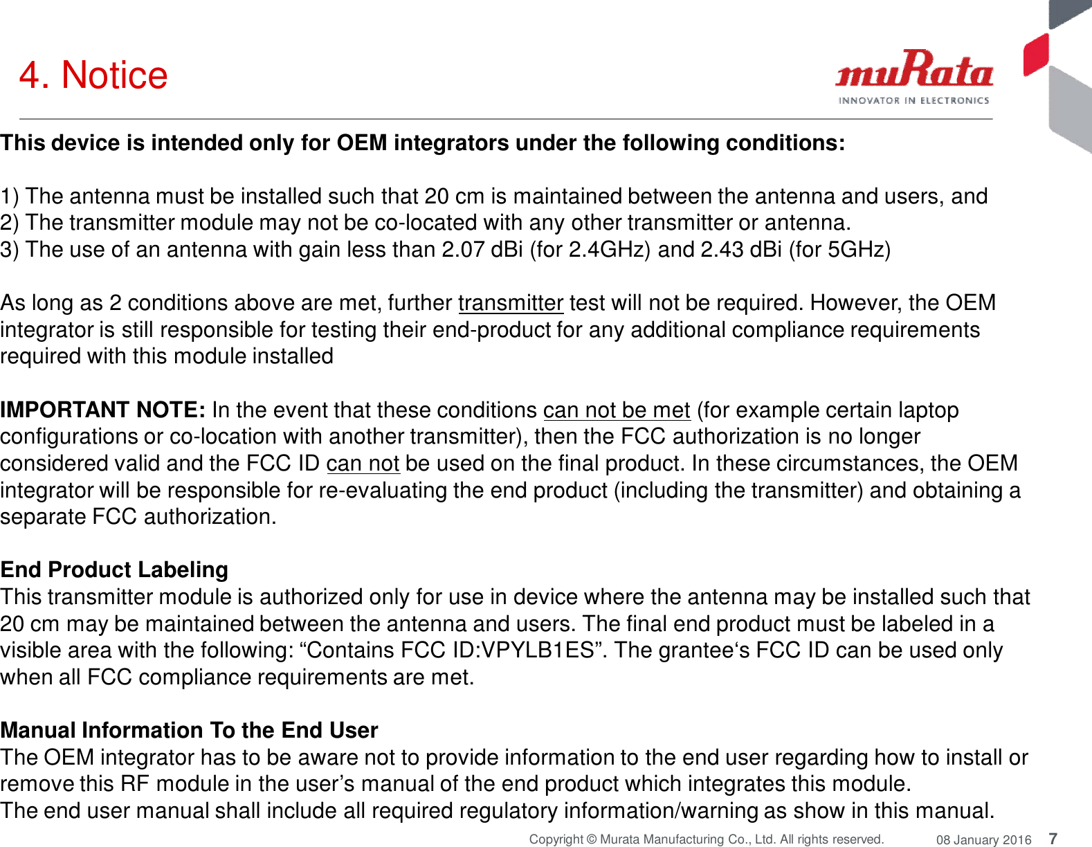 7Copyright © Murata Manufacturing Co., Ltd. All rights reserved. 08 January 20164. NoticeThis device is intended only for OEM integrators under the following conditions:1) The antenna must be installed such that 20 cm is maintained between the antenna and users, and2) The transmitter module may not be co-located with any other transmitter or antenna.3) The use of an antenna with gain less than 2.07 dBi (for 2.4GHz) and 2.43 dBi (for 5GHz)As long as 2 conditions above are met, further transmitter test will not be required. However, the OEMintegrator is still responsible for testing their end-product for any additional compliance requirementsrequired with this module installedIMPORTANT NOTE: In the event that these conditions can not be met (for example certain laptopconfigurations or co-location with another transmitter), then the FCC authorization is no longerconsidered valid and the FCC ID can not be used on the final product. In these circumstances, the OEMintegrator will be responsible for re-evaluating the end product (including the transmitter) and obtaining aseparate FCC authorization.End Product LabelingThis transmitter module is authorized only for use in device where the antenna may be installed such that20 cm may be maintained between the antenna and users. The final end product must be labeled in avisible area with the following: “Contains FCC ID:VPYLB1ES”. The grantee‘s FCC ID can be used onlywhen all FCC compliance requirements are met.Manual Information To the End UserThe OEM integrator has to be aware not to provide information to the end user regarding how to install orremove this RF module in the user’s manual of the end product which integrates this module.The end user manual shall include all required regulatory information/warning as show in this manual.