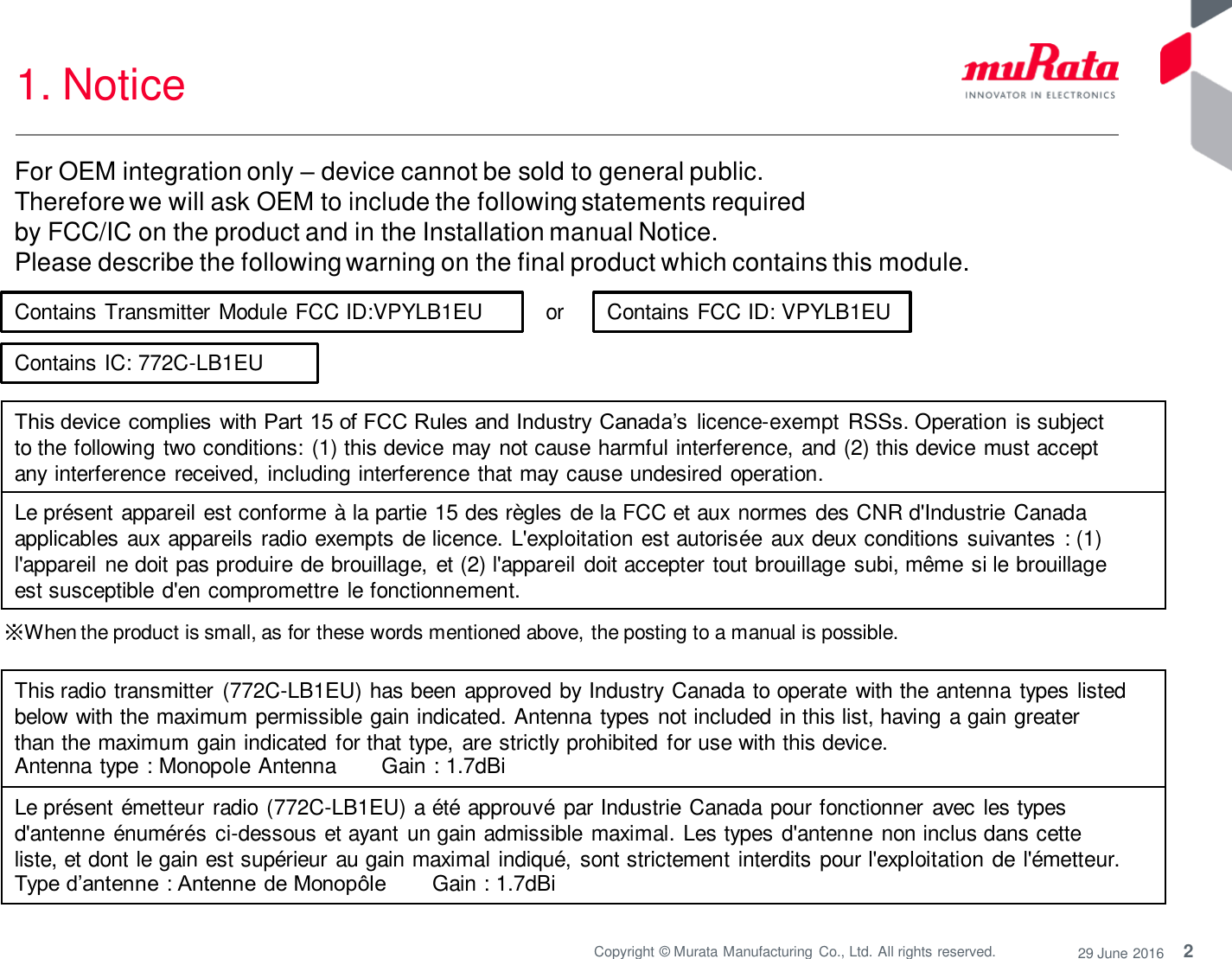 2 Copyright © Murata Manufacturing  Co., Ltd. All rights reserved.  29 June 2016 1. Notice  or  ※When the product is small, as for these words mentioned above, the posting to a manual is possible. Contains Transmitter Module FCC ID:VPYLB1EU  Contains FCC ID: VPYLB1EU This device complies with Part 15 of FCC Rules and Industry  Canada’s  licence-exempt RSSs. Operation is subject to the following two conditions: (1) this device may  not cause harmful interference, and (2) this device must accept any interference received, including interference that may cause undesired operation. Le présent appareil est conforme à la partie 15 des règles de la FCC et aux normes des CNR d&apos;Industrie Canada applicables aux appareils radio exempts de licence. L&apos;exploitation est autorisée aux deux conditions suivantes : (1) l&apos;appareil ne doit pas produire de brouillage, et (2) l&apos;appareil doit accepter tout brouillage subi, même si le brouillage est susceptible d&apos;en compromettre  le fonctionnement. For OEM integration only – device cannot be sold to general public.  Therefore we will ask OEM to include the following statements required  by FCC/IC on the product and in the Installation manual Notice.  Please describe the following warning on the final product which contains this module.  Contains IC: 772C-LB1EU This radio transmitter (772C-LB1EU) has been approved by Industry Canada to operate with the antenna types listed below with the maximum permissible gain indicated. Antenna types not included in this list, having a gain greater than the maximum gain indicated for that type, are strictly prohibited for use with this device. Antenna type : Monopole Antenna  Gain : 1.7dBi Le présent émetteur radio (772C-LB1EU) a été approuvé par Industrie Canada pour fonctionner avec les types d&apos;antenne énumérés ci-dessous et ayant un gain admissible maximal. Les types d&apos;antenne  non inclus dans cette liste, et dont le gain est supérieur au gain maximal indiqué,  sont strictement interdits pour l&apos;exploitation de l&apos;émetteur. Type d’antenne : Antenne de Monopôle  Gain : 1.7dBi 