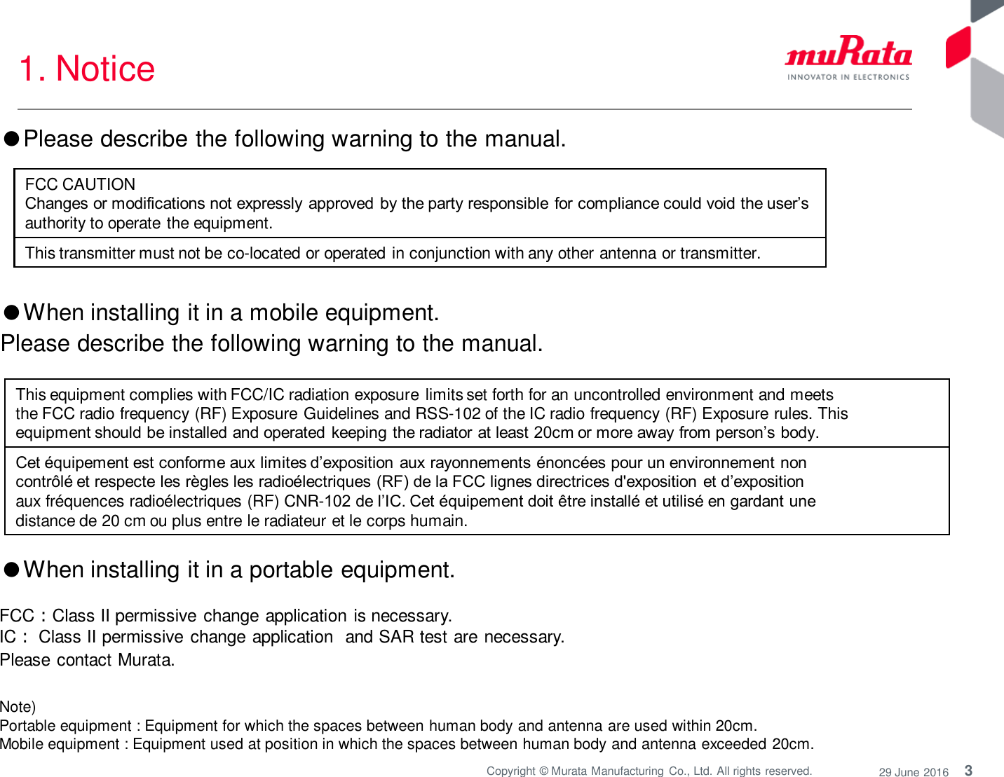 3 Copyright © Murata Manufacturing  Co., Ltd. All rights reserved.  29 June 2016 1. Notice Note)  Portable equipment : Equipment for which the spaces between human body and antenna are used within 20cm.  Mobile equipment : Equipment used at position in which the spaces between human body and antenna exceeded 20cm.  ●When installing it in a portable equipment.  FCC：Class II permissive change application is necessary. IC： Class II permissive change application  and SAR test are necessary. Please contact Murata. This equipment complies with FCC/IC radiation exposure limits set forth for an uncontrolled environment and meets the FCC radio frequency (RF) Exposure Guidelines and RSS-102 of the IC radio frequency (RF) Exposure rules. This equipment should be installed and operated  keeping the radiator at least 20cm or more away from person’s body. Cet équipement est conforme aux limites d’exposition  aux rayonnements énoncées pour un environnement non contrôlé et respecte les règles les radioélectriques (RF) de la FCC lignes directrices d&apos;exposition  et d’exposition aux fréquences radioélectriques (RF) CNR-102 de l’IC. Cet équipement doit être installé et utilisé en gardant une distance de 20 cm ou plus entre le radiateur et le corps humain. ●When installing it in a mobile equipment.  Please describe the following warning to the manual. ●Please describe the following warning to the manual.  FCC CAUTION Changes or modifications not expressly approved by the party responsible  for compliance could void the user’s authority to operate the equipment. This transmitter must not be co-located or operated in conjunction with any other antenna or transmitter. 